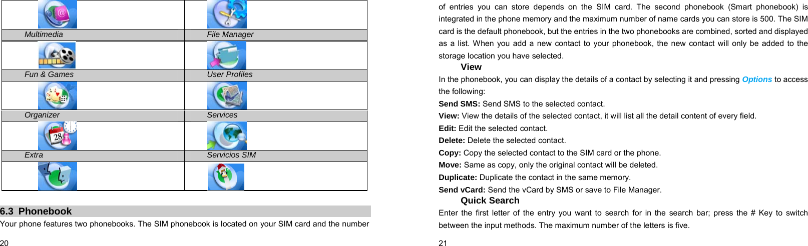  20      Multimedia File Manager   Fun &amp; Games User Profiles   Organizer Services   Extra  Servicios SIM    6.3 Phonebook Your phone features two phonebooks. The SIM phonebook is located on your SIM card and the number  21    of entries you can store depends on the SIM card. The second phonebook (Smart phonebook) is integrated in the phone memory and the maximum number of name cards you can store is 500. The SIM card is the default phonebook, but the entries in the two phonebooks are combined, sorted and displayed as a list. When you add a new contact to your phonebook, the new contact will only be added to the storage location you have selected. View In the phonebook, you can display the details of a contact by selecting it and pressing Options to access the following:   Send SMS: Send SMS to the selected contact. View: View the details of the selected contact, it will list all the detail content of every field. Edit: Edit the selected contact. Delete: Delete the selected contact. Copy: Copy the selected contact to the SIM card or the phone. Move: Same as copy, only the original contact will be deleted. Duplicate: Duplicate the contact in the same memory. Send vCard: Send the vCard by SMS or save to File Manager. Quick Search Enter the first letter of the entry you want to search for in the search bar; press the # Key to switch between the input methods. The maximum number of the letters is five. 