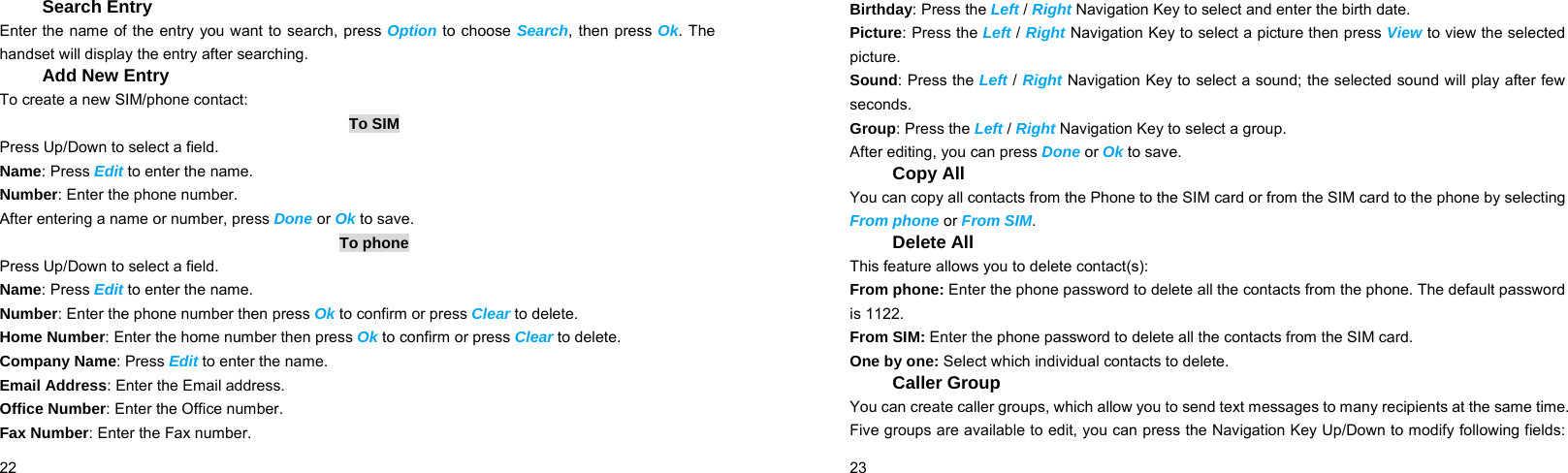  22    Search Entry Enter the name of the entry you want to search, press Option to choose Search, then press Ok. The handset will display the entry after searching. Add New Entry To create a new SIM/phone contact: To SIM Press Up/Down to select a field. Name: Press Edit to enter the name. Number: Enter the phone number. After entering a name or number, press Done or Ok to save.   To phone Press Up/Down to select a field. Name: Press Edit to enter the name. Number: Enter the phone number then press Ok to confirm or press Clear to delete. Home Number: Enter the home number then press Ok to confirm or press Clear to delete. Company Name: Press Edit to enter the name. Email Address: Enter the Email address. Office Number: Enter the Office number. Fax Number: Enter the Fax number.  23    Birthday: Press the Left / Right Navigation Key to select and enter the birth date. Picture: Press the Left / Right Navigation Key to select a picture then press View to view the selected picture. Sound: Press the Left / Right Navigation Key to select a sound; the selected sound will play after few seconds. Group: Press the Left / Right Navigation Key to select a group. After editing, you can press Done or Ok to save. Copy All You can copy all contacts from the Phone to the SIM card or from the SIM card to the phone by selecting From phone or From SIM. Delete All This feature allows you to delete contact(s): From phone: Enter the phone password to delete all the contacts from the phone. The default password is 1122. From SIM: Enter the phone password to delete all the contacts from the SIM card. One by one: Select which individual contacts to delete. Caller Group You can create caller groups, which allow you to send text messages to many recipients at the same time. Five groups are available to edit, you can press the Navigation Key Up/Down to modify following fields: 