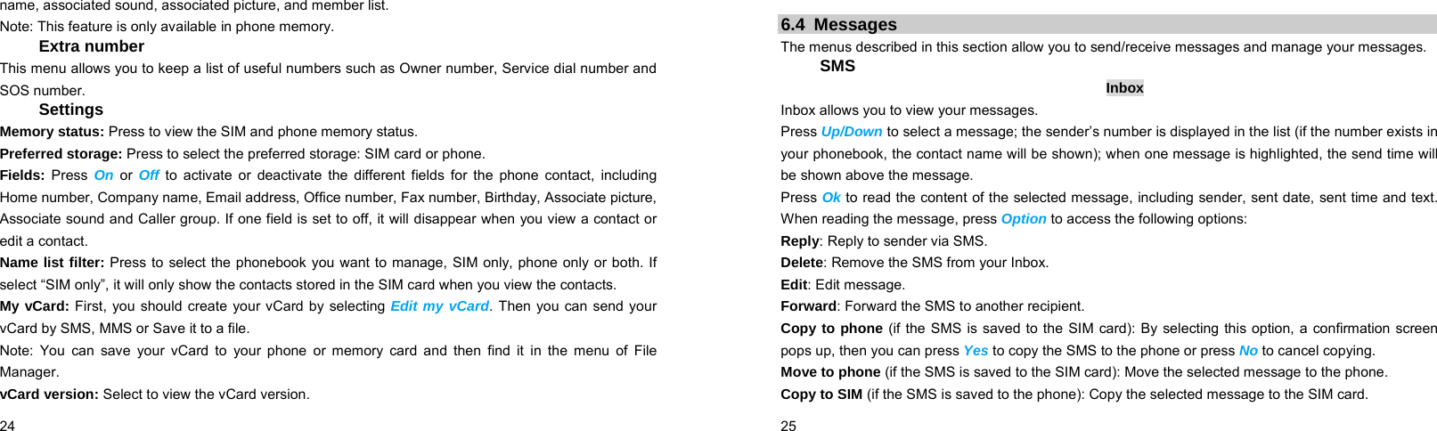  24    name, associated sound, associated picture, and member list. Note: This feature is only available in phone memory. Extra number This menu allows you to keep a list of useful numbers such as Owner number, Service dial number and SOS number. Settings Memory status: Press to view the SIM and phone memory status. Preferred storage: Press to select the preferred storage: SIM card or phone. Fields: Press  On or Off to activate or deactivate the different fields for the phone contact, including Home number, Company name, Email address, Office number, Fax number, Birthday, Associate picture, Associate sound and Caller group. If one field is set to off, it will disappear when you view a contact or edit a contact.   Name list filter: Press to select the phonebook you want to manage, SIM only, phone only or both. If select “SIM only”, it will only show the contacts stored in the SIM card when you view the contacts. My vCard: First, you should create your vCard by selecting Edit my vCard. Then you can send your vCard by SMS, MMS or Save it to a file. Note: You can save your vCard to your phone or memory card and then find it in the menu of File Manager. vCard version: Select to view the vCard version.  25     6.4 Messages The menus described in this section allow you to send/receive messages and manage your messages.  SMS Inbox Inbox allows you to view your messages.   Press Up/Down to select a message; the sender’s number is displayed in the list (if the number exists in your phonebook, the contact name will be shown); when one message is highlighted, the send time will be shown above the message.   Press Ok to read the content of the selected message, including sender, sent date, sent time and text. When reading the message, press Option to access the following options: Reply: Reply to sender via SMS. Delete: Remove the SMS from your Inbox. Edit: Edit message. Forward: Forward the SMS to another recipient. Copy to phone (if the SMS is saved to the SIM card): By selecting this option, a confirmation screen pops up, then you can press Yes to copy the SMS to the phone or press No to cancel copying. Move to phone (if the SMS is saved to the SIM card): Move the selected message to the phone. Copy to SIM (if the SMS is saved to the phone): Copy the selected message to the SIM card. 