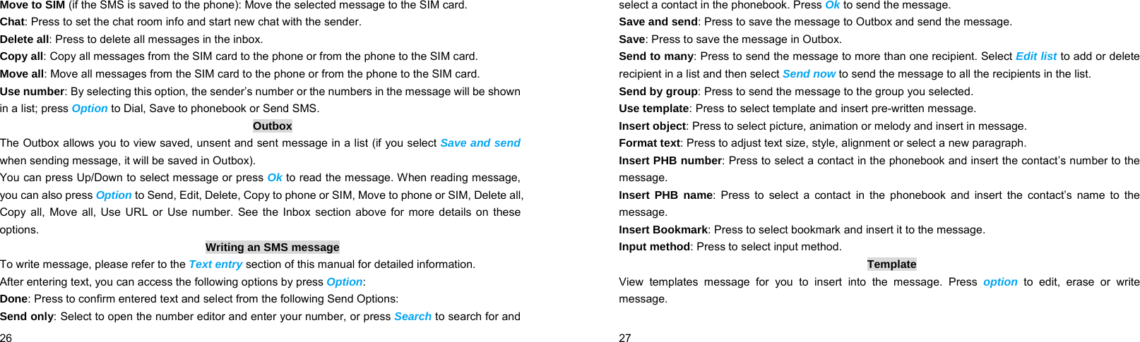  26    Move to SIM (if the SMS is saved to the phone): Move the selected message to the SIM card. Chat: Press to set the chat room info and start new chat with the sender. Delete all: Press to delete all messages in the inbox. Copy all: Copy all messages from the SIM card to the phone or from the phone to the SIM card. Move all: Move all messages from the SIM card to the phone or from the phone to the SIM card. Use number: By selecting this option, the sender’s number or the numbers in the message will be shown in a list; press Option to Dial, Save to phonebook or Send SMS. Outbox The Outbox allows you to view saved, unsent and sent message in a list (if you select Save and send when sending message, it will be saved in Outbox). You can press Up/Down to select message or press Ok to read the message. When reading message, you can also press Option to Send, Edit, Delete, Copy to phone or SIM, Move to phone or SIM, Delete all, Copy all, Move all, Use URL or Use number. See the Inbox section above for more details on these options. Writing an SMS message To write message, please refer to the Text entry section of this manual for detailed information. After entering text, you can access the following options by press Option: Done: Press to confirm entered text and select from the following Send Options: Send only: Select to open the number editor and enter your number, or press Search to search for and  27    select a contact in the phonebook. Press Ok to send the message. Save and send: Press to save the message to Outbox and send the message. Save: Press to save the message in Outbox. Send to many: Press to send the message to more than one recipient. Select Edit list to add or delete recipient in a list and then select Send now to send the message to all the recipients in the list. Send by group: Press to send the message to the group you selected. Use template: Press to select template and insert pre-written message. Insert object: Press to select picture, animation or melody and insert in message. Format text: Press to adjust text size, style, alignment or select a new paragraph. Insert PHB number: Press to select a contact in the phonebook and insert the contact’s number to the message. Insert PHB name: Press to select a contact in the phonebook and insert the contact’s name to the message. Insert Bookmark: Press to select bookmark and insert it to the message. Input method: Press to select input method. Template View templates message for you to insert into the message. Press option to edit, erase or write message. 