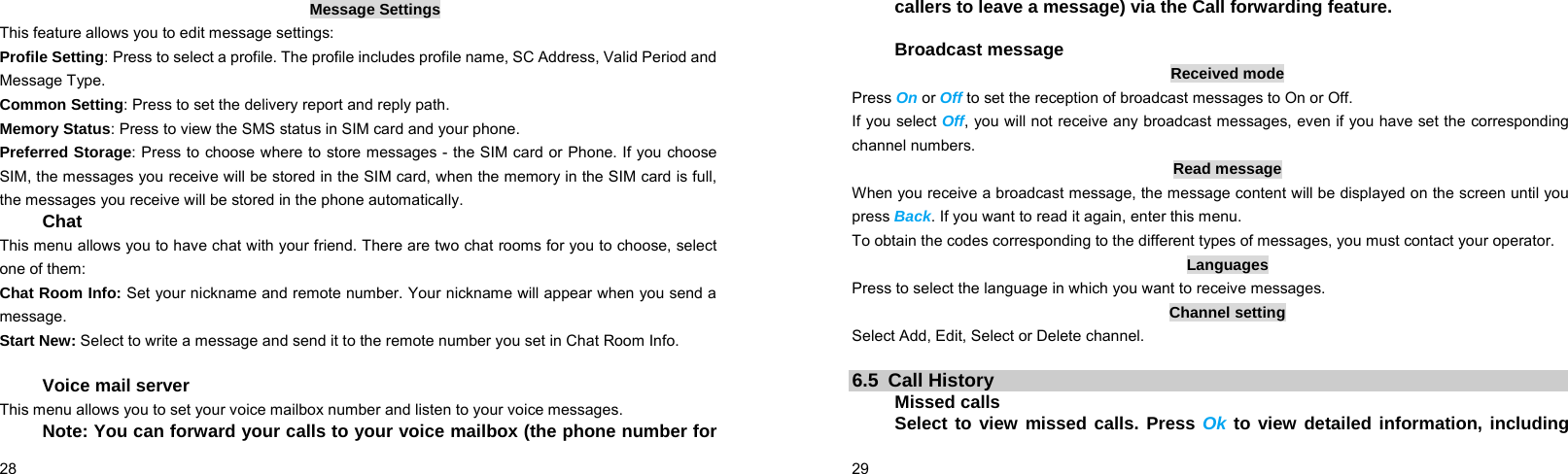  28    Message Settings This feature allows you to edit message settings: Profile Setting: Press to select a profile. The profile includes profile name, SC Address, Valid Period and Message Type. Common Setting: Press to set the delivery report and reply path. Memory Status: Press to view the SMS status in SIM card and your phone. Preferred Storage: Press to choose where to store messages - the SIM card or Phone. If you choose SIM, the messages you receive will be stored in the SIM card, when the memory in the SIM card is full, the messages you receive will be stored in the phone automatically. Chat This menu allows you to have chat with your friend. There are two chat rooms for you to choose, select one of them: Chat Room Info: Set your nickname and remote number. Your nickname will appear when you send a message. Start New: Select to write a message and send it to the remote number you set in Chat Room Info.  Voice mail server This menu allows you to set your voice mailbox number and listen to your voice messages. Note: You can forward your calls to your voice mailbox (the phone number for  29    callers to leave a message) via the Call forwarding feature.  Broadcast message Received mode Press On or Off to set the reception of broadcast messages to On or Off.   If you select Off, you will not receive any broadcast messages, even if you have set the corresponding channel numbers. Read message When you receive a broadcast message, the message content will be displayed on the screen until you press Back. If you want to read it again, enter this menu. To obtain the codes corresponding to the different types of messages, you must contact your operator. Languages Press to select the language in which you want to receive messages. Channel setting Select Add, Edit, Select or Delete channel.  6.5 Call History Missed calls Select to view missed calls. Press Ok to view detailed information, including 