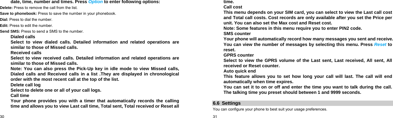  30    date, time, number and times. Press Option to enter following options: Delete: Press to remove the call from the list. Save to phonebook: Press to save the number in your phonebook. Dial: Press to dial the number. Edit: Press to edit the number. Send SMS: Press to send a SMS to the number. Dialed calls Select to view dialed calls. Detailed information and related operations are similar to those of Missed calls. Received calls Select to view received calls. Detailed information and related operations are similar to those of Missed calls. Note: You can also press the Pick-Up key in idle mode to view Missed calls, Dialed calls and Received calls in a list .They are displayed in chronological order with the most recent call at the top of the list. Delete call log Select to delete one or all of your call logs. Call time Your phone provides you with a timer that automatically records the calling time and allows you to view Last call time, Total sent, Total received or Reset all  31    time. Call cost This menu depends on your SIM card, you can select to view the Last call cost and Total call costs. Cost records are only available after you set the Price per unit. You can also set the Max cost and Reset cost. Note: Some features in this menu require you to enter PIN2 code. SMS counter Your phone will automatically record how many messages you sent and receive. You can view the number of messages by selecting this menu. Press Reset to reset. GPRS counter Select to view the GPRS volume of the Last sent, Last received, All sent, All received or Reset counter. Auto quick end This feature allows you to set how long your call will last. The call will end automatically when time expires. You can set it to on or off and enter the time you want to talk during the call. The talking time you preset should between 1 and 9999 seconds.  6.6 Settings You can configure your phone to best suit your usage preferences. 