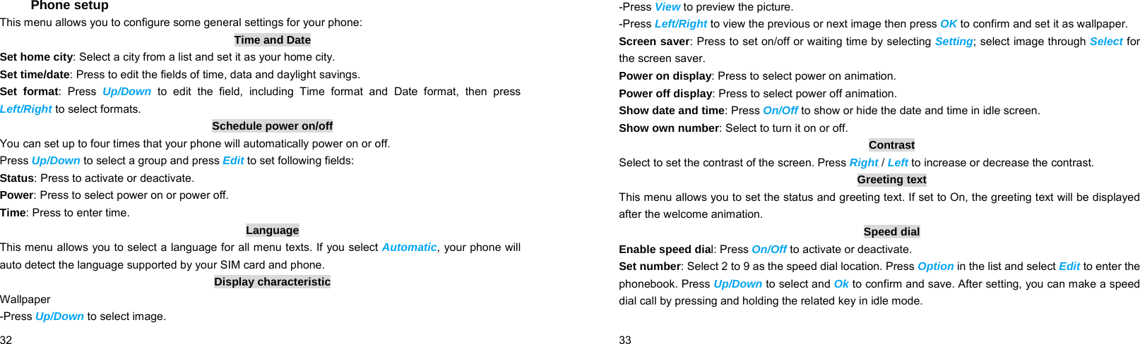  32    Phone setup This menu allows you to configure some general settings for your phone: Time and Date Set home city: Select a city from a list and set it as your home city. Set time/date: Press to edit the fields of time, data and daylight savings. Set format: Press Up/Down to edit the field, including Time format and Date format, then press Left/Right to select formats. Schedule power on/off You can set up to four times that your phone will automatically power on or off. Press Up/Down to select a group and press Edit to set following fields: Status: Press to activate or deactivate. Power: Press to select power on or power off. Time: Press to enter time. Language This menu allows you to select a language for all menu texts. If you select Automatic, your phone will auto detect the language supported by your SIM card and phone. Display characteristic Wallpaper -Press Up/Down to select image.  33    -Press View to preview the picture. -Press Left/Right to view the previous or next image then press OK to confirm and set it as wallpaper. Screen saver: Press to set on/off or waiting time by selecting Setting; select image through Select for the screen saver. Power on display: Press to select power on animation. Power off display: Press to select power off animation. Show date and time: Press On/Off to show or hide the date and time in idle screen. Show own number: Select to turn it on or off. Contrast Select to set the contrast of the screen. Press Right / Left to increase or decrease the contrast. Greeting text This menu allows you to set the status and greeting text. If set to On, the greeting text will be displayed after the welcome animation. Speed dial Enable speed dial: Press On/Off to activate or deactivate. Set number: Select 2 to 9 as the speed dial location. Press Option in the list and select Edit to enter the phonebook. Press Up/Down to select and Ok to confirm and save. After setting, you can make a speed dial call by pressing and holding the related key in idle mode. 