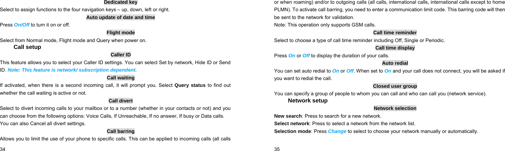  34    Dedicated key Select to assign functions to the four navigation keys – up, down, left or right. Auto update of date and time Press On/Off to turn it on or off. Flight mode Select from Normal mode, Flight mode and Query when power on. Call setup Caller ID This feature allows you to select your Caller ID settings. You can select Set by network, Hide ID or Send ID. Note: This feature is network/ subscription dependent. Call waiting If activated, when there is a second incoming call, it will prompt you. Select Query status to find out whether the call waiting is active or not. Call divert Select to divert incoming calls to your mailbox or to a number (whether in your contacts or not) and you can choose from the following options: Voice Calls, If Unreachable, If no answer, If busy or Data calls. You can also Cancel all divert settings. Call barring Allows you to limit the use of your phone to specific calls. This can be applied to incoming calls (all calls  35    or when roaming) and/or to outgoing calls (all calls, international calls, international calls except to home PLMN). To activate call barring, you need to enter a communication limit code. This barring code will then be sent to the network for validation. Note: This operation only supports GSM calls. Call time reminder Select to choose a type of call time reminder including Off, Single or Periodic. Call time display Press On or Off to display the duration of your calls. Auto redial You can set auto redial to On or Off. When set to On and your call does not connect, you will be asked if you want to redial the call. Closed user group You can specify a group of people to whom you can call and who can call you (network service). Network setup Network selection New search: Press to search for a new network. Select network: Press to select a network from the network list. Selection mode: Press Change to select to choose your network manually or automatically.   