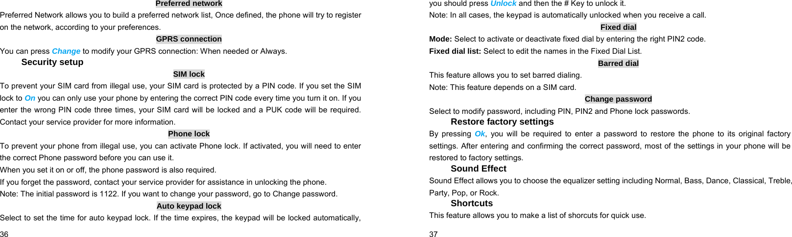  36    Preferred network Preferred Network allows you to build a preferred network list, Once defined, the phone will try to register on the network, according to your preferences. GPRS connection You can press Change to modify your GPRS connection: When needed or Always. Security setup SIM lock To prevent your SIM card from illegal use, your SIM card is protected by a PIN code. If you set the SIM lock to On you can only use your phone by entering the correct PIN code every time you turn it on. If you enter the wrong PIN code three times, your SIM card will be locked and a PUK code will be required. Contact your service provider for more information. Phone lock To prevent your phone from illegal use, you can activate Phone lock. If activated, you will need to enter the correct Phone password before you can use it. When you set it on or off, the phone password is also required. If you forget the password, contact your service provider for assistance in unlocking the phone. Note: The initial password is 1122. If you want to change your password, go to Change password. Auto keypad lock Select to set the time for auto keypad lock. If the time expires, the keypad will be locked automatically,  37    you should press Unlock and then the # Key to unlock it. Note: In all cases, the keypad is automatically unlocked when you receive a call. Fixed dial Mode: Select to activate or deactivate fixed dial by entering the right PIN2 code. Fixed dial list: Select to edit the names in the Fixed Dial List. Barred dial This feature allows you to set barred dialing. Note: This feature depends on a SIM card. Change password Select to modify password, including PIN, PIN2 and Phone lock passwords. Restore factory settings By pressing Ok, you will be required to enter a password to restore the phone to its original factory settings. After entering and confirming the correct password, most of the settings in your phone will be restored to factory settings. Sound Effect Sound Effect allows you to choose the equalizer setting including Normal, Bass, Dance, Classical, Treble, Party, Pop, or Rock. Shortcuts This feature allows you to make a list of shorcuts for quick use. 