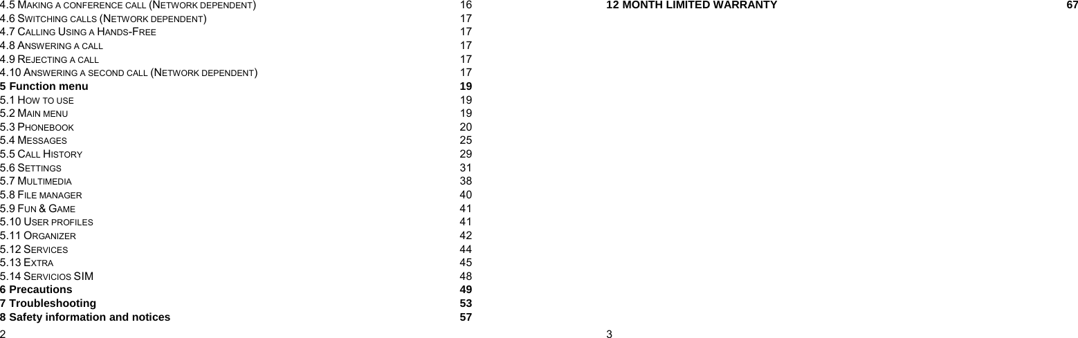  2    4.5 MAKING A CONFERENCE CALL (NETWORK DEPENDENT) 16 4.6 SWITCHING CALLS (NETWORK DEPENDENT) 17 4.7 CALLING USING A HANDS-FREE 17 4.8 ANSWERING A CALL 17 4.9 REJECTING A CALL 17 4.10 ANSWERING A SECOND CALL (NETWORK DEPENDENT) 17 5 Function menu  19 5.1 HOW TO USE 19 5.2 MAIN MENU 19 5.3 PHONEBOOK 20 5.4 MESSAGES 25 5.5 CALL HISTORY 29 5.6 SETTINGS 31 5.7 MULTIMEDIA 38 5.8 FILE MANAGER 40 5.9 FUN &amp; GAME 41 5.10 USER PROFILES 41 5.11 ORGANIZER 42 5.12 SERVICES 44 5.13 EXTRA 45 5.14 SERVICIOS SIM  48 6 Precautions  49 7 Troubleshooting  53 8 Safety information and notices  57  3    12 MONTH LIMITED WARRANTY  67 