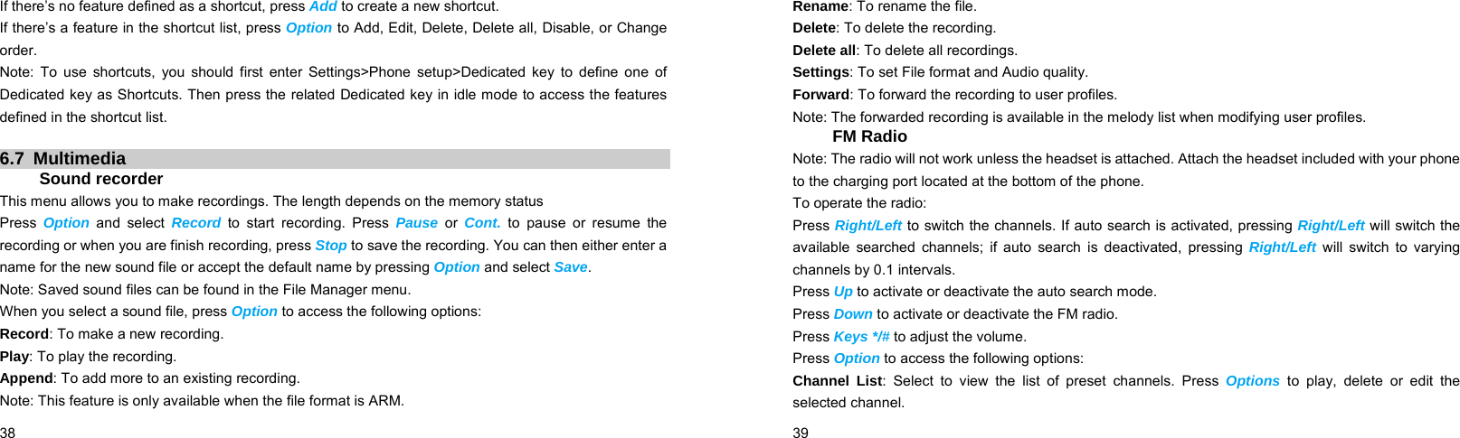  38    If there’s no feature defined as a shortcut, press Add to create a new shortcut. If there’s a feature in the shortcut list, press Option to Add, Edit, Delete, Delete all, Disable, or Change order. Note: To use shortcuts, you should first enter Settings&gt;Phone setup&gt;Dedicated key to define one of Dedicated key as Shortcuts. Then press the related Dedicated key in idle mode to access the features defined in the shortcut list.  6.7 Multimedia Sound recorder This menu allows you to make recordings. The length depends on the memory status Press  Option and select Record to start recording. Press Pause or Cont. to pause or resume the recording or when you are finish recording, press Stop to save the recording. You can then either enter a name for the new sound file or accept the default name by pressing Option and select Save. Note: Saved sound files can be found in the File Manager menu. When you select a sound file, press Option to access the following options: Record: To make a new recording. Play: To play the recording. Append: To add more to an existing recording. Note: This feature is only available when the file format is ARM.  39    Rename: To rename the file. Delete: To delete the recording. Delete all: To delete all recordings. Settings: To set File format and Audio quality. Forward: To forward the recording to user profiles.   Note: The forwarded recording is available in the melody list when modifying user profiles. FM Radio Note: The radio will not work unless the headset is attached. Attach the headset included with your phone to the charging port located at the bottom of the phone. To operate the radio: Press Right/Left to switch the channels. If auto search is activated, pressing Right/Left will switch the available searched channels; if auto search is deactivated, pressing Right/Left will switch to varying channels by 0.1 intervals. Press Up to activate or deactivate the auto search mode. Press Down to activate or deactivate the FM radio. Press Keys */# to adjust the volume. Press Option to access the following options: Channel List: Select to view the list of preset channels. Press Options to play, delete or edit the selected channel. 