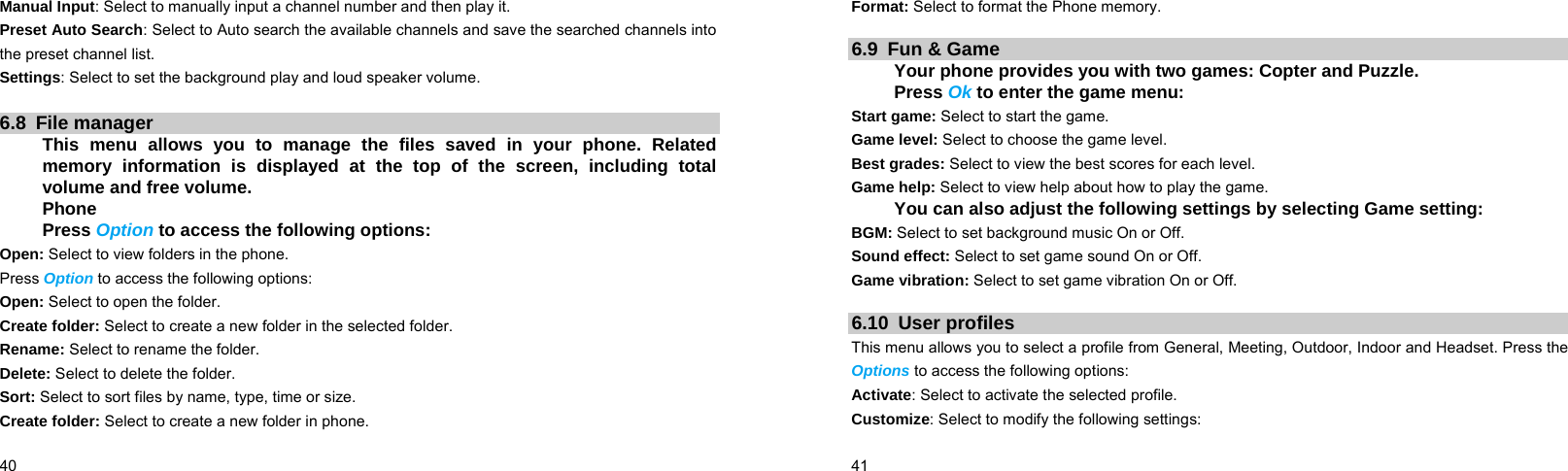  40    Manual Input: Select to manually input a channel number and then play it. Preset Auto Search: Select to Auto search the available channels and save the searched channels into the preset channel list. Settings: Select to set the background play and loud speaker volume.  6.8 File manager This menu allows you to manage the files saved in your phone. Related memory information is displayed at the top of the screen, including total volume and free volume. Phone Press Option to access the following options: Open: Select to view folders in the phone. Press Option to access the following options: Open: Select to open the folder. Create folder: Select to create a new folder in the selected folder. Rename: Select to rename the folder. Delete: Select to delete the folder. Sort: Select to sort files by name, type, time or size. Create folder: Select to create a new folder in phone.  41    Format: Select to format the Phone memory.  6.9 Fun &amp; Game Your phone provides you with two games: Copter and Puzzle. Press Ok to enter the game menu: Start game: Select to start the game. Game level: Select to choose the game level. Best grades: Select to view the best scores for each level. Game help: Select to view help about how to play the game. You can also adjust the following settings by selecting Game setting: BGM: Select to set background music On or Off. Sound effect: Select to set game sound On or Off. Game vibration: Select to set game vibration On or Off.  6.10 User profiles This menu allows you to select a profile from General, Meeting, Outdoor, Indoor and Headset. Press the Options to access the following options: Activate: Select to activate the selected profile. Customize: Select to modify the following settings: 