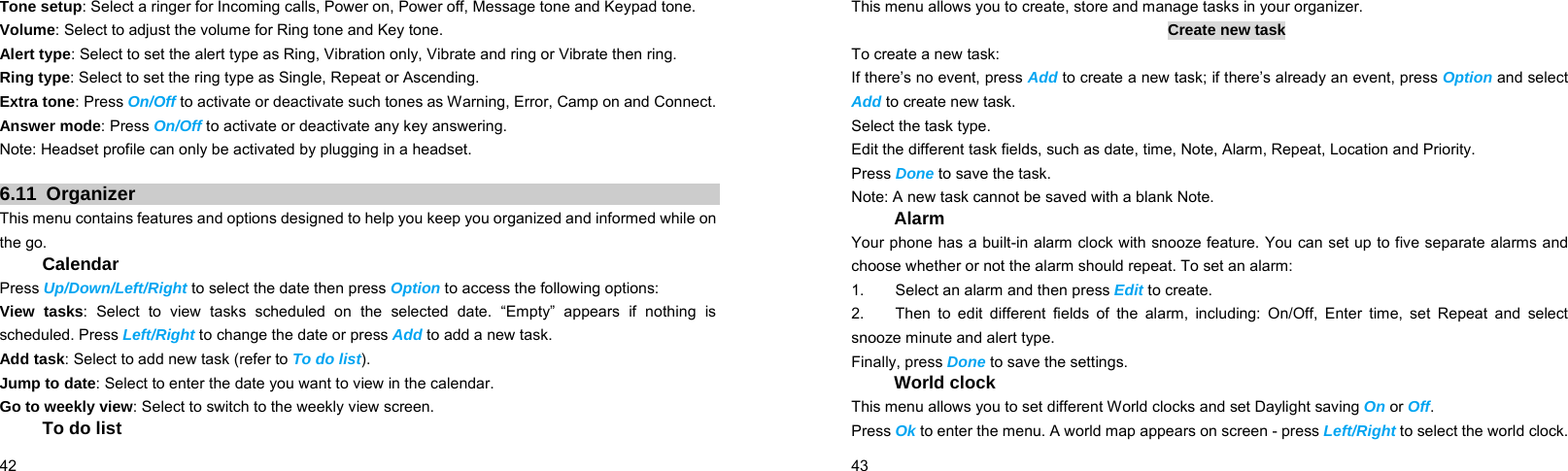  42    Tone setup: Select a ringer for Incoming calls, Power on, Power off, Message tone and Keypad tone. Volume: Select to adjust the volume for Ring tone and Key tone. Alert type: Select to set the alert type as Ring, Vibration only, Vibrate and ring or Vibrate then ring. Ring type: Select to set the ring type as Single, Repeat or Ascending. Extra tone: Press On/Off to activate or deactivate such tones as Warning, Error, Camp on and Connect. Answer mode: Press On/Off to activate or deactivate any key answering. Note: Headset profile can only be activated by plugging in a headset.  6.11 Organizer This menu contains features and options designed to help you keep you organized and informed while on the go. Calendar Press Up/Down/Left/Right to select the date then press Option to access the following options: View tasks: Select to view tasks scheduled on the selected date. “Empty” appears if nothing is scheduled. Press Left/Right to change the date or press Add to add a new task. Add task: Select to add new task (refer to To do list). Jump to date: Select to enter the date you want to view in the calendar. Go to weekly view: Select to switch to the weekly view screen. To do list  43    This menu allows you to create, store and manage tasks in your organizer. Create new task To create a new task: If there’s no event, press Add to create a new task; if there’s already an event, press Option and select Add to create new task. Select the task type. Edit the different task fields, such as date, time, Note, Alarm, Repeat, Location and Priority. Press Done to save the task. Note: A new task cannot be saved with a blank Note. Alarm Your phone has a built-in alarm clock with snooze feature. You can set up to five separate alarms and choose whether or not the alarm should repeat. To set an alarm: 1.        Select an alarm and then press Edit to create. 2.    Then to edit different fields of the alarm, including: On/Off, Enter time, set Repeat and select snooze minute and alert type. Finally, press Done to save the settings. World clock This menu allows you to set different World clocks and set Daylight saving On or Off. Press Ok to enter the menu. A world map appears on screen - press Left/Right to select the world clock. 