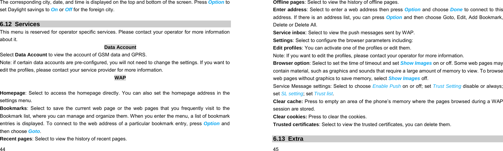  44    The corresponding city, date, and time is displayed on the top and bottom of the screen. Press Option to set Daylight savings to On or Off for the foreign city.  6.12 Services This menu is reserved for operator specific services. Please contact your operator for more information about it. Data Account Select Data Account to view the account of GSM data and GPRS.   Note: if certain data accounts are pre-configured, you will not need to change the settings. If you want to edit the profiles, please contact your service provider for more information. WAP  Homepage: Select to access the homepage directly. You can also set the homepage address in the settings menu. Bookmarks: Select to save the current web page or the web pages that you frequently visit to the Bookmark list, where you can manage and organize them. When you enter the menu, a list of bookmark entries is displayed. To connect to the web address of a particular bookmark entry, press Option and then choose Goto. Recent pages: Select to view the history of recent pages.  45    Offline pages: Select to view the history of offline pages. Enter address: Select to enter a web address then press Option and choose Done to connect to this address. If there is an address list, you can press Option and then choose Goto, Edit, Add Bookmark, Delete or Delete All. Service inbox: Select to view the push messages sent by WAP. Settings: Select to configure the browser parameters including: Edit profiles: You can activate one of the profiles or edit them.   Note: If you want to edit the profiles, please contact your operator for more information. Browser option: Select to set the time of timeout and set Show Images on or off. Some web pages may contain material, such as graphics and sounds that require a large amount of memory to view. To browse web pages without graphics to save memory, select Show Images off. Service Message settings: Select to choose Enable Push on or off; set Trust Setting disable or always; set SL setting; set Trust list. Clear cache: Press to empty an area of the phone’s memory where the pages browsed during a WAP session are stored. Clear cookies: Press to clear the cookies. Trusted certificates: Select to view the trusted certificates, you can delete them.  6.13 Extra 