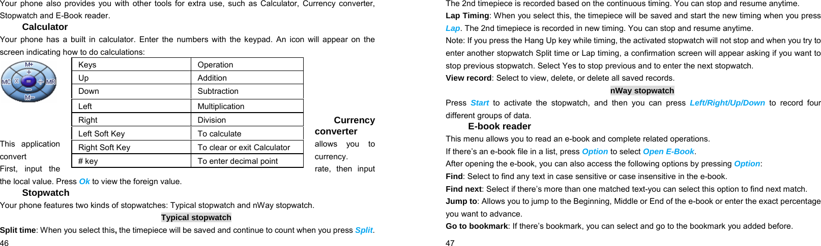  46    Your phone also provides you with other tools for extra use, such as Calculator, Currency converter, Stopwatch and E-Book reader. Calculator Your phone has a built in calculator. Enter the numbers with the keypad. An icon will appear on the screen indicating how to do calculations:      Currency converter This application  allows  you  to convert  currency. First,  input  the  rate, then input the local value. Press Ok to view the foreign value.   Stopwatch Your phone features two kinds of stopwatches: Typical stopwatch and nWay stopwatch. Typical stopwatch Split time: When you select this, the timepiece will be saved and continue to count when you press Split. Keys Operation Up Addition Down Subtraction Left Multiplication Right Division Left Soft Key  To calculate Right Soft Key  To clear or exit Calculator # key  To enter decimal point  47    The 2nd timepiece is recorded based on the continuous timing. You can stop and resume anytime. Lap Timing: When you select this, the timepiece will be saved and start the new timing when you press Lap. The 2nd timepiece is recorded in new timing. You can stop and resume anytime. Note: If you press the Hang Up key while timing, the activated stopwatch will not stop and when you try to enter another stopwatch Split time or Lap timing, a confirmation screen will appear asking if you want to stop previous stopwatch. Select Yes to stop previous and to enter the next stopwatch. View record: Select to view, delete, or delete all saved records. nWay stopwatch Press  Start to activate the stopwatch, and then you can press Left/Right/Up/Down to record four different groups of data. E-book reader This menu allows you to read an e-book and complete related operations. If there’s an e-book file in a list, press Option to select Open E-Book. After opening the e-book, you can also access the following options by pressing Option: Find: Select to find any text in case sensitive or case insensitive in the e-book. Find next: Select if there’s more than one matched text-you can select this option to find next match. Jump to: Allows you to jump to the Beginning, Middle or End of the e-book or enter the exact percentage you want to advance. Go to bookmark: If there’s bookmark, you can select and go to the bookmark you added before. 