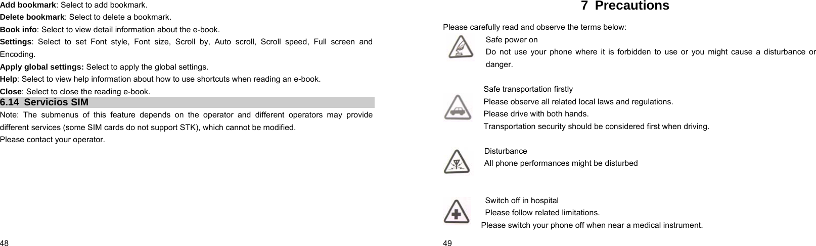  48    Add bookmark: Select to add bookmark. Delete bookmark: Select to delete a bookmark. Book info: Select to view detail information about the e-book. Settings: Select to set Font style, Font size, Scroll by, Auto scroll, Scroll speed, Full screen and Encoding. Apply global settings: Select to apply the global settings. Help: Select to view help information about how to use shortcuts when reading an e-book.   Close: Select to close the reading e-book. 6.14 Servicios SIM Note: The submenus of this feature depends on the operator and different operators may provide different services (some SIM cards do not support STK), which cannot be modified. Please contact your operator.  49    7 Precautions Please carefully read and observe the terms below: Safe power on Do not use your phone where it is forbidden to use or you might cause a disturbance or danger.  Safe transportation firstly Please observe all related local laws and regulations. Please drive with both hands.   Transportation security should be considered first when driving.  Disturbance All phone performances might be disturbed     Switch off in hospital     Please follow related limitations. Please switch your phone off when near a medical instrument. 