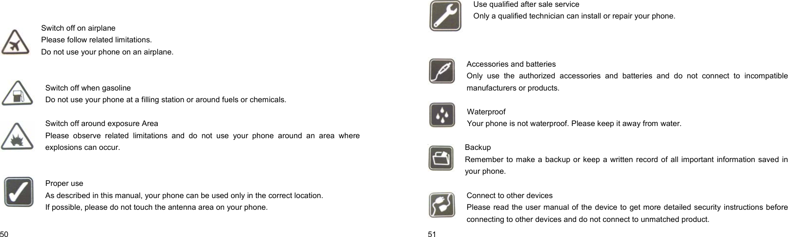  50      Switch off on airplane Please follow related limitations. Do not use your phone on an airplane.   Switch off when gasoline Do not use your phone at a filling station or around fuels or chemicals.  Switch off around exposure Area Please observe related limitations and do not use your phone around an area where explosions can occur.   Proper use As described in this manual, your phone can be used only in the correct location. If possible, please do not touch the antenna area on your phone.   51    Use qualified after sale service Only a qualified technician can install or repair your phone.    Accessories and batteries Only use the authorized accessories and batteries and do not connect to incompatible manufacturers or products.  Waterproof Your phone is not waterproof. Please keep it away from water.  Backup Remember to make a backup or keep a written record of all important information saved in your phone.  Connect to other devices Please read the user manual of the device to get more detailed security instructions before connecting to other devices and do not connect to unmatched product. 