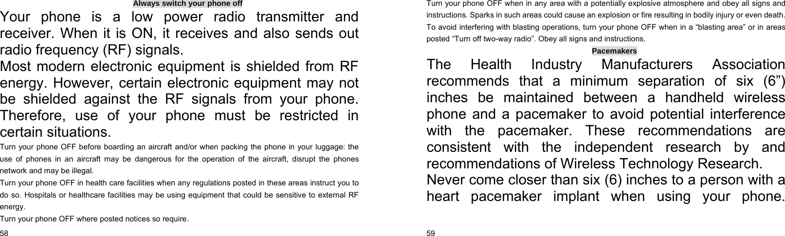  58    Always switch your phone off Your phone is a low power radio transmitter and receiver. When it is ON, it receives and also sends out radio frequency (RF) signals. Most modern electronic equipment is shielded from RF energy. However, certain electronic equipment may not be shielded against the RF signals from your phone. Therefore, use of your phone must be restricted in certain situations. Turn your phone OFF before boarding an aircraft and/or when packing the phone in your luggage: the use of phones in an aircraft may be dangerous for the operation of the aircraft, disrupt the phones network and may be illegal. Turn your phone OFF in health care facilities when any regulations posted in these areas instruct you to do so. Hospitals or healthcare facilities may be using equipment that could be sensitive to external RF energy. Turn your phone OFF where posted notices so require.  59    Turn your phone OFF when in any area with a potentially explosive atmosphere and obey all signs and instructions. Sparks in such areas could cause an explosion or fire resulting in bodily injury or even death. To avoid interfering with blasting operations, turn your phone OFF when in a “blasting area” or in areas posted “Turn off two-way radio”. Obey all signs and instructions. Pacemakers The Health Industry Manufacturers Association recommends that a minimum separation of six (6”) inches be maintained between a handheld wireless phone and a pacemaker to avoid potential interference with the pacemaker. These recommendations are consistent with the independent research by and recommendations of Wireless Technology Research.   Never come closer than six (6) inches to a person with a heart pacemaker implant when using your phone.  