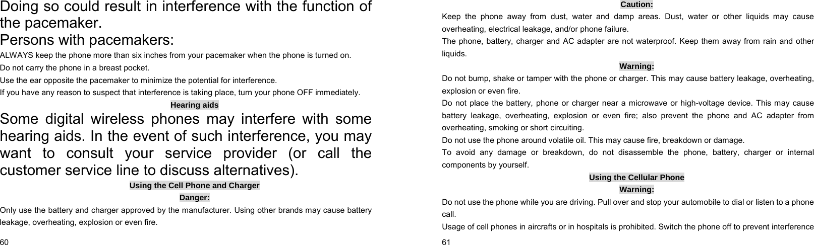  60    Doing so could result in interference with the function of the pacemaker. Persons with pacemakers: ALWAYS keep the phone more than six inches from your pacemaker when the phone is turned on. Do not carry the phone in a breast pocket. Use the ear opposite the pacemaker to minimize the potential for interference. If you have any reason to suspect that interference is taking place, turn your phone OFF immediately. Hearing aids Some digital wireless phones may interfere with some hearing aids. In the event of such interference, you may want to consult your service provider (or call the customer service line to discuss alternatives). Using the Cell Phone and Charger Danger: Only use the battery and charger approved by the manufacturer. Using other brands may cause battery leakage, overheating, explosion or even fire.  61    Caution: Keep the phone away from dust, water and damp areas. Dust, water or other liquids may cause overheating, electrical leakage, and/or phone failure. The phone, battery, charger and AC adapter are not waterproof. Keep them away from rain and other liquids. Warning: Do not bump, shake or tamper with the phone or charger. This may cause battery leakage, overheating, explosion or even fire. Do not place the battery, phone or charger near a microwave or high-voltage device. This may cause battery leakage, overheating, explosion or even fire; also prevent the phone and AC adapter from overheating, smoking or short circuiting. Do not use the phone around volatile oil. This may cause fire, breakdown or damage. To avoid any damage or breakdown, do not disassemble the phone, battery, charger or internal components by yourself. Using the Cellular Phone Warning: Do not use the phone while you are driving. Pull over and stop your automobile to dial or listen to a phone call. Usage of cell phones in aircrafts or in hospitals is prohibited. Switch the phone off to prevent interference 