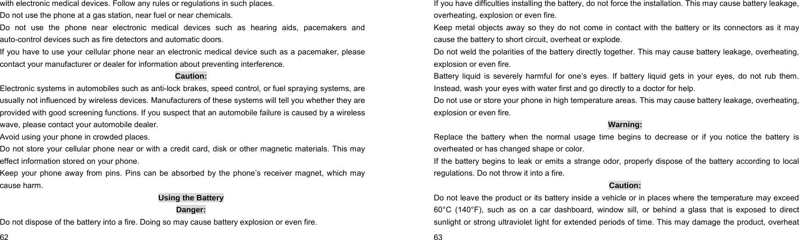  62    with electronic medical devices. Follow any rules or regulations in such places. Do not use the phone at a gas station, near fuel or near chemicals. Do not use the phone near electronic medical devices such as hearing aids, pacemakers and auto-control devices such as fire detectors and automatic doors. If you have to use your cellular phone near an electronic medical device such as a pacemaker, please contact your manufacturer or dealer for information about preventing interference. Caution: Electronic systems in automobiles such as anti-lock brakes, speed control, or fuel spraying systems, are usually not influenced by wireless devices. Manufacturers of these systems will tell you whether they are provided with good screening functions. If you suspect that an automobile failure is caused by a wireless wave, please contact your automobile dealer. Avoid using your phone in crowded places. Do not store your cellular phone near or with a credit card, disk or other magnetic materials. This may effect information stored on your phone. Keep your phone away from pins. Pins can be absorbed by the phone’s receiver magnet, which may cause harm. Using the Battery Danger: Do not dispose of the battery into a fire. Doing so may cause battery explosion or even fire.  63    If you have difficulties installing the battery, do not force the installation. This may cause battery leakage, overheating, explosion or even fire. Keep metal objects away so they do not come in contact with the battery or its connectors as it may cause the battery to short circuit, overheat or explode. Do not weld the polarities of the battery directly together. This may cause battery leakage, overheating, explosion or even fire. Battery liquid is severely harmful for one’s eyes. If battery liquid gets in your eyes, do not rub them. Instead, wash your eyes with water first and go directly to a doctor for help. Do not use or store your phone in high temperature areas. This may cause battery leakage, overheating, explosion or even fire. Warning: Replace the battery when the normal usage time begins to decrease or if you notice the battery is overheated or has changed shape or color. If the battery begins to leak or emits a strange odor, properly dispose of the battery according to local regulations. Do not throw it into a fire. Caution: Do not leave the product or its battery inside a vehicle or in places where the temperature may exceed 60°C (140°F), such as on a car dashboard, window sill, or behind a glass that is exposed to direct sunlight or strong ultraviolet light for extended periods of time. This may damage the product, overheat 