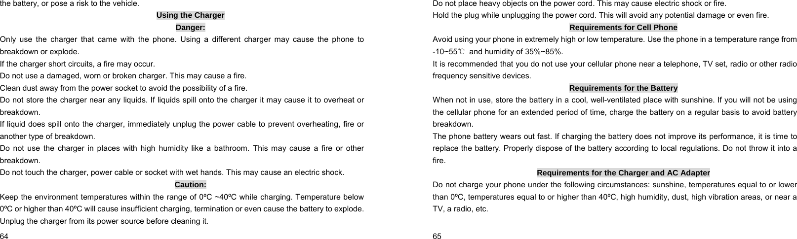  64    the battery, or pose a risk to the vehicle. Using the Charger Danger: Only use the charger that came with the phone. Using a different charger may cause the phone to breakdown or explode. If the charger short circuits, a fire may occur. Do not use a damaged, worn or broken charger. This may cause a fire. Clean dust away from the power socket to avoid the possibility of a fire. Do not store the charger near any liquids. If liquids spill onto the charger it may cause it to overheat or breakdown. If liquid does spill onto the charger, immediately unplug the power cable to prevent overheating, fire or another type of breakdown. Do not use the charger in places with high humidity like a bathroom. This may cause a fire or other breakdown. Do not touch the charger, power cable or socket with wet hands. This may cause an electric shock. Caution: Keep the environment temperatures within the range of 0ºC ~40ºC while charging. Temperature below 0ºC or higher than 40ºC will cause insufficient charging, termination or even cause the battery to explode. Unplug the charger from its power source before cleaning it.  65    Do not place heavy objects on the power cord. This may cause electric shock or fire. Hold the plug while unplugging the power cord. This will avoid any potential damage or even fire. Requirements for Cell Phone Avoid using your phone in extremely high or low temperature. Use the phone in a temperature range from -10~55℃  and humidity of 35%~85%. It is recommended that you do not use your cellular phone near a telephone, TV set, radio or other radio frequency sensitive devices. Requirements for the Battery When not in use, store the battery in a cool, well-ventilated place with sunshine. If you will not be using the cellular phone for an extended period of time, charge the battery on a regular basis to avoid battery breakdown. The phone battery wears out fast. If charging the battery does not improve its performance, it is time to replace the battery. Properly dispose of the battery according to local regulations. Do not throw it into a fire. Requirements for the Charger and AC Adapter Do not charge your phone under the following circumstances: sunshine, temperatures equal to or lower than 0ºC, temperatures equal to or higher than 40ºC, high humidity, dust, high vibration areas, or near a TV, a radio, etc. 