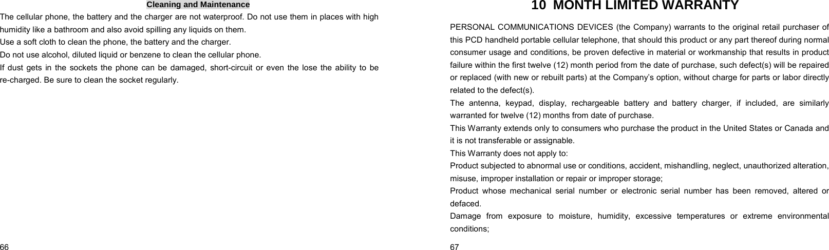  66    Cleaning and Maintenance The cellular phone, the battery and the charger are not waterproof. Do not use them in places with high humidity like a bathroom and also avoid spilling any liquids on them. Use a soft cloth to clean the phone, the battery and the charger. Do not use alcohol, diluted liquid or benzene to clean the cellular phone. If dust gets in the sockets the phone can be damaged, short-circuit or even the lose the ability to be re-charged. Be sure to clean the socket regularly.  67    10 MONTH LIMITED WARRANTY PERSONAL COMMUNICATIONS DEVICES (the Company) warrants to the original retail purchaser of this PCD handheld portable cellular telephone, that should this product or any part thereof during normal consumer usage and conditions, be proven defective in material or workmanship that results in product failure within the first twelve (12) month period from the date of purchase, such defect(s) will be repaired or replaced (with new or rebuilt parts) at the Company’s option, without charge for parts or labor directly related to the defect(s). The antenna, keypad, display, rechargeable battery and battery charger, if included, are similarly warranted for twelve (12) months from date of purchase.     This Warranty extends only to consumers who purchase the product in the United States or Canada and it is not transferable or assignable. This Warranty does not apply to: Product subjected to abnormal use or conditions, accident, mishandling, neglect, unauthorized alteration, misuse, improper installation or repair or improper storage; Product whose mechanical serial number or electronic serial number has been removed, altered or defaced. Damage from exposure to moisture, humidity, excessive temperatures or extreme environmental conditions; 