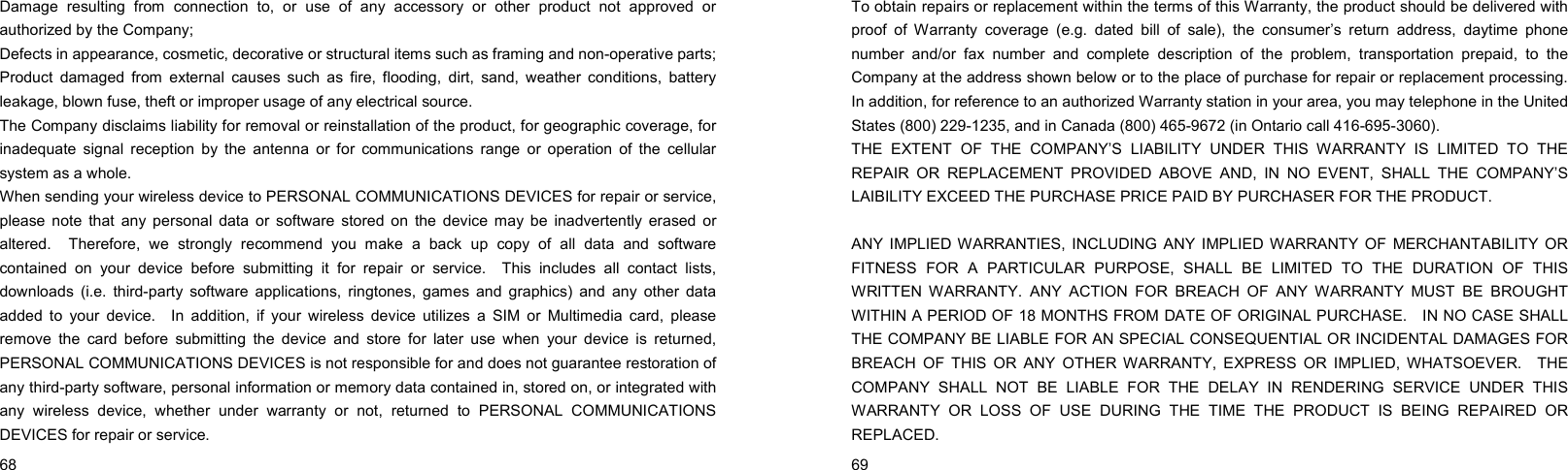  68    Damage resulting from connection to, or use of any accessory or other product not approved or authorized by the Company; Defects in appearance, cosmetic, decorative or structural items such as framing and non-operative parts; Product damaged from external causes such as fire, flooding, dirt, sand, weather conditions, battery leakage, blown fuse, theft or improper usage of any electrical source. The Company disclaims liability for removal or reinstallation of the product, for geographic coverage, for inadequate signal reception by the antenna or for communications range or operation of the cellular system as a whole.   When sending your wireless device to PERSONAL COMMUNICATIONS DEVICES for repair or service, please note that any personal data or software stored on the device may be inadvertently erased or altered.  Therefore, we strongly recommend you make a back up copy of all data and software contained on your device before submitting it for repair or service.  This includes all contact lists, downloads (i.e. third-party software applications, ringtones, games and graphics) and any other data added to your device.  In addition, if your wireless device utilizes a SIM or Multimedia card, please remove the card before submitting the device and store for later use when your device is returned, PERSONAL COMMUNICATIONS DEVICES is not responsible for and does not guarantee restoration of any third-party software, personal information or memory data contained in, stored on, or integrated with any wireless device, whether under warranty or not, returned to PERSONAL COMMUNICATIONS DEVICES for repair or service.      69    To obtain repairs or replacement within the terms of this Warranty, the product should be delivered with proof of Warranty coverage (e.g. dated bill of sale), the consumer’s return address, daytime phone number and/or fax number and complete description of the problem, transportation prepaid, to the Company at the address shown below or to the place of purchase for repair or replacement processing.   In addition, for reference to an authorized Warranty station in your area, you may telephone in the United States (800) 229-1235, and in Canada (800) 465-9672 (in Ontario call 416-695-3060). THE EXTENT OF THE COMPANY’S LIABILITY UNDER THIS WARRANTY IS LIMITED TO THE REPAIR OR REPLACEMENT PROVIDED ABOVE AND, IN NO EVENT, SHALL THE COMPANY’S LAIBILITY EXCEED THE PURCHASE PRICE PAID BY PURCHASER FOR THE PRODUCT.  ANY IMPLIED WARRANTIES, INCLUDING ANY IMPLIED WARRANTY OF MERCHANTABILITY OR FITNESS FOR A PARTICULAR PURPOSE, SHALL BE LIMITED TO THE DURATION OF THIS WRITTEN WARRANTY. ANY ACTION FOR BREACH OF ANY WARRANTY MUST BE BROUGHT WITHIN A PERIOD OF 18 MONTHS FROM DATE OF ORIGINAL PURCHASE.    IN NO CASE SHALL THE COMPANY BE LIABLE FOR AN SPECIAL CONSEQUENTIAL OR INCIDENTAL DAMAGES FOR BREACH OF THIS OR ANY OTHER WARRANTY, EXPRESS OR IMPLIED, WHATSOEVER.  THE COMPANY SHALL NOT BE LIABLE FOR THE DELAY IN RENDERING SERVICE UNDER THIS WARRANTY OR LOSS OF USE DURING THE TIME THE PRODUCT IS BEING REPAIRED OR REPLACED. 