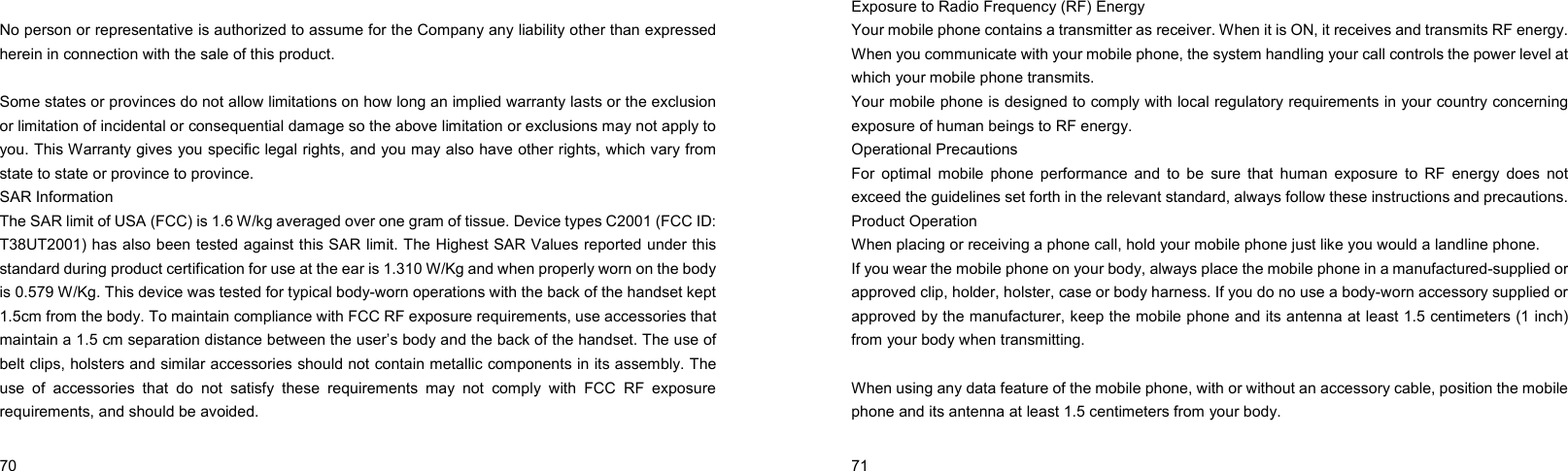  70     No person or representative is authorized to assume for the Company any liability other than expressed herein in connection with the sale of this product.  Some states or provinces do not allow limitations on how long an implied warranty lasts or the exclusion or limitation of incidental or consequential damage so the above limitation or exclusions may not apply to you. This Warranty gives you specific legal rights, and you may also have other rights, which vary from state to state or province to province. SAR Information The SAR limit of USA (FCC) is 1.6 W/kg averaged over one gram of tissue. Device types C2001 (FCC ID: T38UT2001) has also been tested against this SAR limit. The Highest SAR Values reported under this standard during product certification for use at the ear is 1.310 W/Kg and when properly worn on the body is 0.579 W/Kg. This device was tested for typical body-worn operations with the back of the handset kept 1.5cm from the body. To maintain compliance with FCC RF exposure requirements, use accessories that maintain a 1.5 cm separation distance between the user’s body and the back of the handset. The use of belt clips, holsters and similar accessories should not contain metallic components in its assembly. The use of accessories that do not satisfy these requirements may not comply with FCC RF exposure requirements, and should be avoided.   71    Exposure to Radio Frequency (RF) Energy Your mobile phone contains a transmitter as receiver. When it is ON, it receives and transmits RF energy. When you communicate with your mobile phone, the system handling your call controls the power level at which your mobile phone transmits. Your mobile phone is designed to comply with local regulatory requirements in your country concerning exposure of human beings to RF energy. Operational Precautions For optimal mobile phone performance and to be sure that human exposure to RF energy does not exceed the guidelines set forth in the relevant standard, always follow these instructions and precautions. Product Operation When placing or receiving a phone call, hold your mobile phone just like you would a landline phone. If you wear the mobile phone on your body, always place the mobile phone in a manufactured-supplied or approved clip, holder, holster, case or body harness. If you do no use a body-worn accessory supplied or approved by the manufacturer, keep the mobile phone and its antenna at least 1.5 centimeters (1 inch) from your body when transmitting.  When using any data feature of the mobile phone, with or without an accessory cable, position the mobile phone and its antenna at least 1.5 centimeters from your body.  
