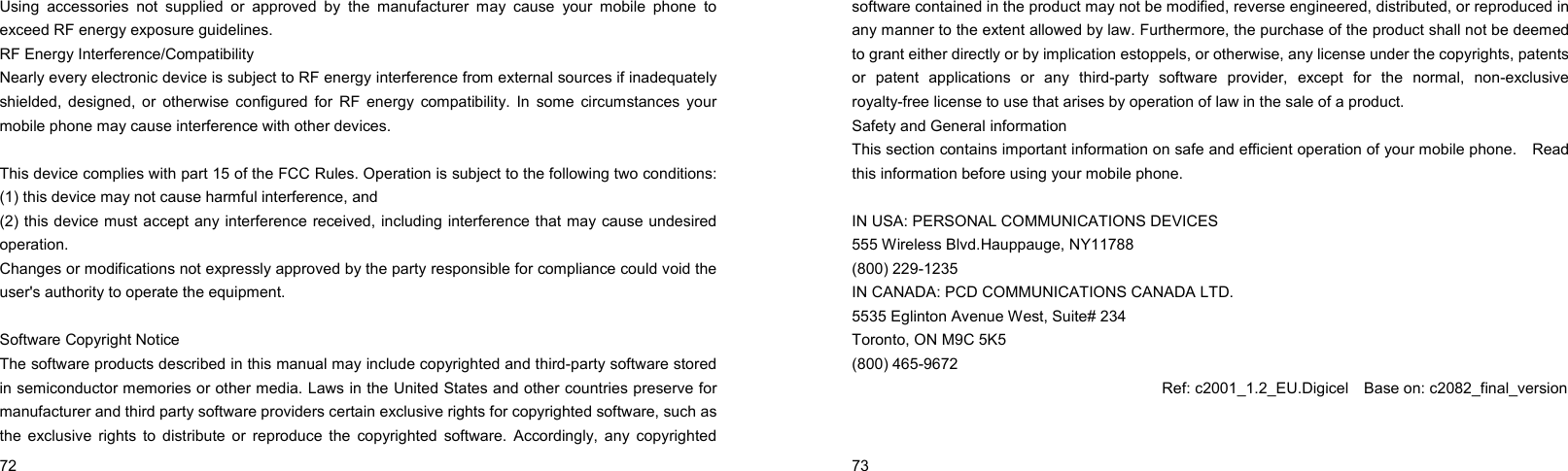  72    Using accessories not supplied or approved by the manufacturer may cause your mobile phone to exceed RF energy exposure guidelines. RF Energy Interference/Compatibility Nearly every electronic device is subject to RF energy interference from external sources if inadequately shielded, designed, or otherwise configured for RF energy compatibility. In some circumstances your mobile phone may cause interference with other devices.  This device complies with part 15 of the FCC Rules. Operation is subject to the following two conditions: (1) this device may not cause harmful interference, and   (2) this device must accept any interference received, including interference that may cause undesired operation. Changes or modifications not expressly approved by the party responsible for compliance could void the user&apos;s authority to operate the equipment.  Software Copyright Notice The software products described in this manual may include copyrighted and third-party software stored in semiconductor memories or other media. Laws in the United States and other countries preserve for manufacturer and third party software providers certain exclusive rights for copyrighted software, such as the exclusive rights to distribute or reproduce the copyrighted software. Accordingly, any copyrighted  73    software contained in the product may not be modified, reverse engineered, distributed, or reproduced in any manner to the extent allowed by law. Furthermore, the purchase of the product shall not be deemed to grant either directly or by implication estoppels, or otherwise, any license under the copyrights, patents or patent applications or any third-party software provider, except for the normal, non-exclusive royalty-free license to use that arises by operation of law in the sale of a product. Safety and General information This section contains important information on safe and efficient operation of your mobile phone.    Read this information before using your mobile phone.  IN USA: PERSONAL COMMUNICATIONS DEVICES 555 Wireless Blvd.Hauppauge, NY11788 (800) 229-1235 IN CANADA: PCD COMMUNICATIONS CANADA LTD. 5535 Eglinton Avenue West, Suite# 234 Toronto, ON M9C 5K5 (800) 465-9672                                            Ref: c2001_1.2_EU.Digicel    Base on: c2082_final_version 