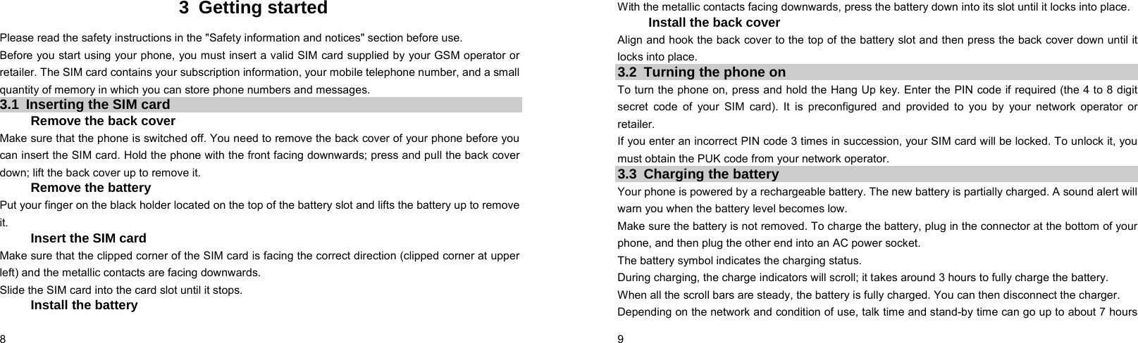  8    3 Getting started Please read the safety instructions in the &quot;Safety information and notices&quot; section before use. Before you start using your phone, you must insert a valid SIM card supplied by your GSM operator or retailer. The SIM card contains your subscription information, your mobile telephone number, and a small quantity of memory in which you can store phone numbers and messages. 3.1  Inserting the SIM card Remove the back cover Make sure that the phone is switched off. You need to remove the back cover of your phone before you can insert the SIM card. Hold the phone with the front facing downwards; press and pull the back cover down; lift the back cover up to remove it. Remove the battery Put your finger on the black holder located on the top of the battery slot and lifts the battery up to remove it.  Insert the SIM card Make sure that the clipped corner of the SIM card is facing the correct direction (clipped corner at upper left) and the metallic contacts are facing downwards. Slide the SIM card into the card slot until it stops. Install the battery  9    With the metallic contacts facing downwards, press the battery down into its slot until it locks into place. Install the back cover Align and hook the back cover to the top of the battery slot and then press the back cover down until it locks into place. 3.2  Turning the phone on To turn the phone on, press and hold the Hang Up key. Enter the PIN code if required (the 4 to 8 digit secret code of your SIM card). It is preconfigured and provided to you by your network operator or retailer.  If you enter an incorrect PIN code 3 times in succession, your SIM card will be locked. To unlock it, you must obtain the PUK code from your network operator. 3.3  Charging the battery Your phone is powered by a rechargeable battery. The new battery is partially charged. A sound alert will warn you when the battery level becomes low. Make sure the battery is not removed. To charge the battery, plug in the connector at the bottom of your phone, and then plug the other end into an AC power socket. The battery symbol indicates the charging status. During charging, the charge indicators will scroll; it takes around 3 hours to fully charge the battery. When all the scroll bars are steady, the battery is fully charged. You can then disconnect the charger. Depending on the network and condition of use, talk time and stand-by time can go up to about 7 hours 