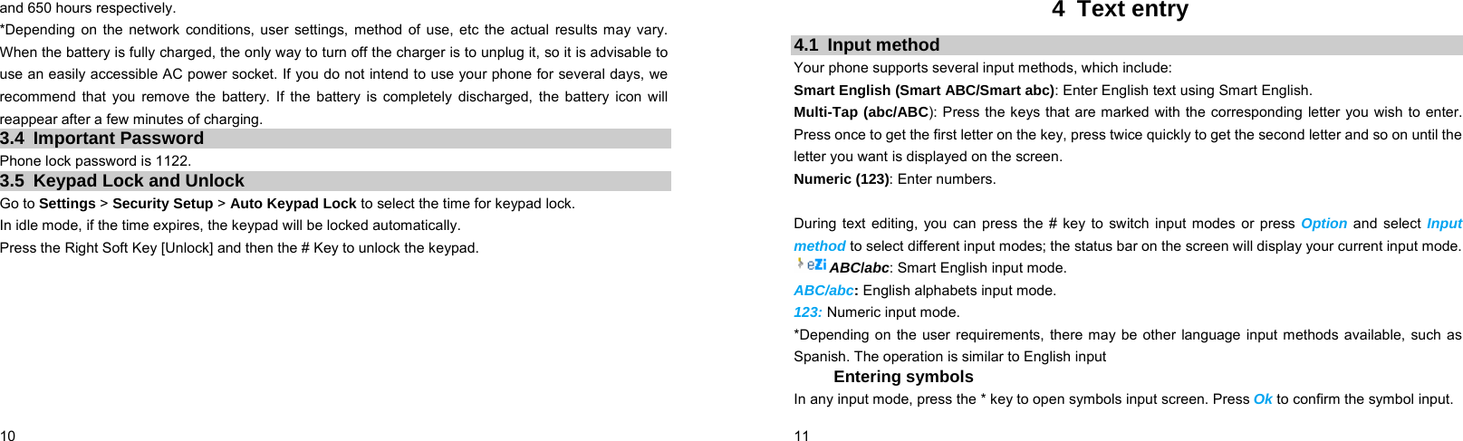  10    and 650 hours respectively. *Depending on the network conditions, user settings, method of use, etc the actual results may vary. When the battery is fully charged, the only way to turn off the charger is to unplug it, so it is advisable to use an easily accessible AC power socket. If you do not intend to use your phone for several days, we recommend that you remove the battery. If the battery is completely discharged, the battery icon will reappear after a few minutes of charging. 3.4 Important Password Phone lock password is 1122. 3.5 Keypad Lock and Unlock Go to Settings &gt; Security Setup &gt; Auto Keypad Lock to select the time for keypad lock. In idle mode, if the time expires, the keypad will be locked automatically. Press the Right Soft Key [Unlock] and then the # Key to unlock the keypad.   11    4 Text entry 4.1 Input method Your phone supports several input methods, which include: Smart English (Smart ABC/Smart abc): Enter English text using Smart English. Multi-Tap (abc/ABC): Press the keys that are marked with the corresponding letter you wish to enter. Press once to get the first letter on the key, press twice quickly to get the second letter and so on until the letter you want is displayed on the screen. Numeric (123): Enter numbers.  During text editing, you can press the # key to switch input modes or press Option and select Input method to select different input modes; the status bar on the screen will display your current input mode. ABC/abc: Smart English input mode. ABC/abc: English alphabets input mode. 123: Numeric input mode. *Depending on the user requirements, there may be other language input methods available, such as Spanish. The operation is similar to English input Entering symbols In any input mode, press the * key to open symbols input screen. Press Ok to confirm the symbol input. 