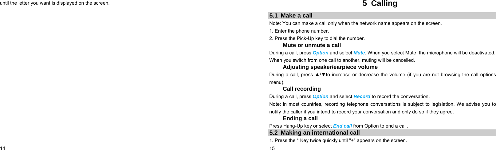  14    until the letter you want is displayed on the screen.  15    5 Calling 5.1  Make a call Note: You can make a call only when the network name appears on the screen. 1. Enter the phone number. 2. Press the Pick-Up key to dial the number. Mute or unmute a call During a call, press Option and select Mute. When you select Mute, the microphone will be deactivated. When you switch from one call to another, muting will be cancelled. Adjusting speaker/earpiece volume During a call, press ▲/▼to increase or decrease the volume (if you are not browsing the call options menu). Call recording During a call, press Option and select Record to record the conversation. Note: in most countries, recording telephone conversations is subject to legislation. We advise you to notify the caller if you intend to record your conversation and only do so if they agree. Ending a call Press Hang-Up key or select End call from Option to end a call. 5.2  Making an international call 1. Press the * Key twice quickly until &quot;+&quot; appears on the screen. 