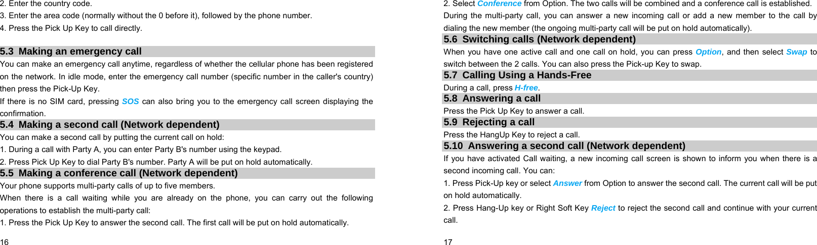  16    2. Enter the country code. 3. Enter the area code (normally without the 0 before it), followed by the phone number. 4. Press the Pick Up Key to call directly.  5.3 Making an emergency call You can make an emergency call anytime, regardless of whether the cellular phone has been registered on the network. In idle mode, enter the emergency call number (specific number in the caller&apos;s country) then press the Pick-Up Key. If there is no SIM card, pressing SOS can also bring you to the emergency call screen displaying the confirmation. 5.4  Making a second call (Network dependent) You can make a second call by putting the current call on hold: 1. During a call with Party A, you can enter Party B&apos;s number using the keypad. 2. Press Pick Up Key to dial Party B&apos;s number. Party A will be put on hold automatically. 5.5  Making a conference call (Network dependent) Your phone supports multi-party calls of up to five members. When there is a call waiting while you are already on the phone, you can carry out the following operations to establish the multi-party call: 1. Press the Pick Up Key to answer the second call. The first call will be put on hold automatically.  17    2. Select Conference from Option. The two calls will be combined and a conference call is established. During the multi-party call, you can answer a new incoming call or add a new member to the call by dialing the new member (the ongoing multi-party call will be put on hold automatically).   5.6  Switching calls (Network dependent) When you have one active call and one call on hold, you can press Option, and then select Swap to switch between the 2 calls. You can also press the Pick-up Key to swap. 5.7  Calling Using a Hands-Free During a call, press H-free. 5.8  Answering a call Press the Pick Up Key to answer a call. 5.9 Rejecting a call Press the HangUp Key to reject a call. 5.10  Answering a second call (Network dependent) If you have activated Call waiting, a new incoming call screen is shown to inform you when there is a second incoming call. You can: 1. Press Pick-Up key or select Answer from Option to answer the second call. The current call will be put on hold automatically. 2. Press Hang-Up key or Right Soft Key Reject to reject the second call and continue with your current call. 