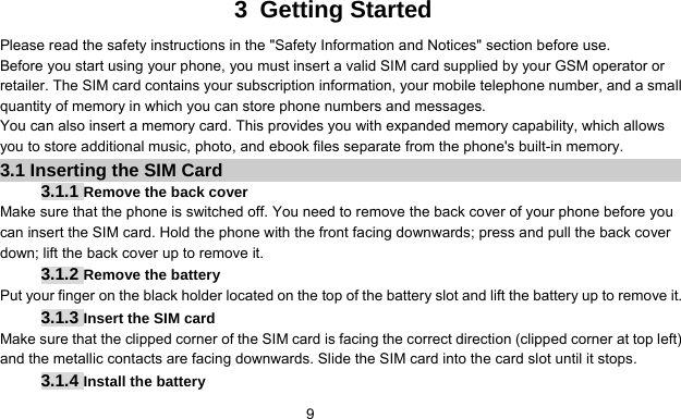      9 3 Getting Started Please read the safety instructions in the &quot;Safety Information and Notices&quot; section before use. Before you start using your phone, you must insert a valid SIM card supplied by your GSM operator or retailer. The SIM card contains your subscription information, your mobile telephone number, and a small quantity of memory in which you can store phone numbers and messages. You can also insert a memory card. This provides you with expanded memory capability, which allows you to store additional music, photo, and ebook files separate from the phone&apos;s built-in memory. 3.1 Inserting the SIM Card 3.1.1 Remove the back cover Make sure that the phone is switched off. You need to remove the back cover of your phone before you can insert the SIM card. Hold the phone with the front facing downwards; press and pull the back cover down; lift the back cover up to remove it. 3.1.2 Remove the battery Put your finger on the black holder located on the top of the battery slot and lift the battery up to remove it. 3.1.3 Insert the SIM card Make sure that the clipped corner of the SIM card is facing the correct direction (clipped corner at top left) and the metallic contacts are facing downwards. Slide the SIM card into the card slot until it stops. 3.1.4 Install the battery 