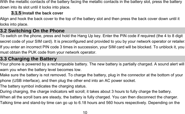      10With the metallic contacts of the battery facing the metallic contacts in the battery slot, press the battery down into its slot until it locks into place. 3.1.5 Install the back cover Align and hook the back cover to the top of the battery slot and then press the back cover down until it locks into place. 3.2 Switching On the Phone To switch on the phone, press and hold the Hang Up key. Enter the PIN code if required (the 4 to 8 digit secret code of your SIM card). It is preconfigured and provided to you by your network operator or retailer. If you enter an incorrect PIN code 3 times in succession, your SIM card will be blocked. To unblock it, you must obtain the PUK code from your network operator. 3.3 Charging the Battery Your phone is powered by a rechargeable battery. The new battery is partially charged. A sound alert will warn you when the battery level becomes low. Make sure the battery is not removed. To charge the battery, plug in the connector at the bottom of your phone (USB interface), and then plug the other end into an AC power socket. The battery symbol indicates the charging status. During charging, the charge indicators will scroll; it takes about 3 hours to fully charge the battery. When all the scroll bars are steady, the battery is fully charged. You can then disconnect the charger. Talking time and stand-by time can go up to 6.18 hours and 560 hours respectively. Depending on the 