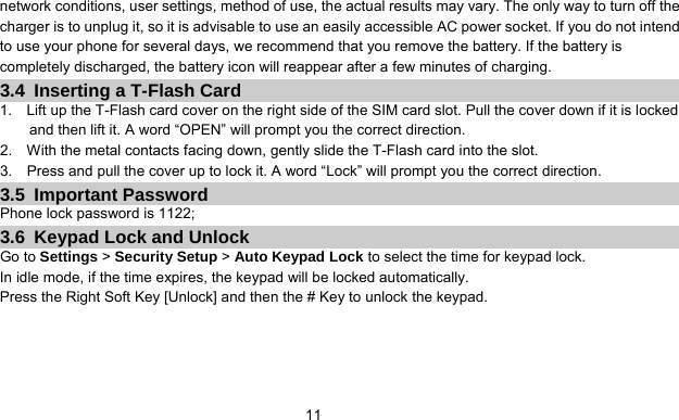      11network conditions, user settings, method of use, the actual results may vary. The only way to turn off the charger is to unplug it, so it is advisable to use an easily accessible AC power socket. If you do not intend to use your phone for several days, we recommend that you remove the battery. If the battery is completely discharged, the battery icon will reappear after a few minutes of charging. 3.4  Inserting a T-Flash Card 1.    Lift up the T-Flash card cover on the right side of the SIM card slot. Pull the cover down if it is locked and then lift it. A word “OPEN” will prompt you the correct direction. 2.    With the metal contacts facing down, gently slide the T-Flash card into the slot. 3.    Press and pull the cover up to lock it. A word “Lock” will prompt you the correct direction. 3.5 Important Password Phone lock password is 1122; 3.6  Keypad Lock and Unlock Go to Settings &gt; Security Setup &gt; Auto Keypad Lock to select the time for keypad lock. In idle mode, if the time expires, the keypad will be locked automatically. Press the Right Soft Key [Unlock] and then the # Key to unlock the keypad.   