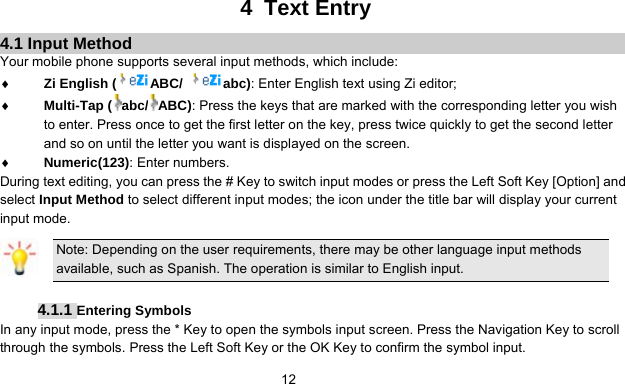      124 Text Entry 4.1 Input Method Your mobile phone supports several input methods, which include: ♦ Zi English ( ABC/  abc): Enter English text using Zi editor; ♦ Multi-Tap ( abc/ ABC): Press the keys that are marked with the corresponding letter you wish to enter. Press once to get the first letter on the key, press twice quickly to get the second letter and so on until the letter you want is displayed on the screen. ♦ Numeric(123): Enter numbers. During text editing, you can press the # Key to switch input modes or press the Left Soft Key [Option] and select Input Method to select different input modes; the icon under the title bar will display your current input mode. Note: Depending on the user requirements, there may be other language input methods available, such as Spanish. The operation is similar to English input.  4.1.1 Entering Symbols In any input mode, press the * Key to open the symbols input screen. Press the Navigation Key to scroll through the symbols. Press the Left Soft Key or the OK Key to confirm the symbol input. 