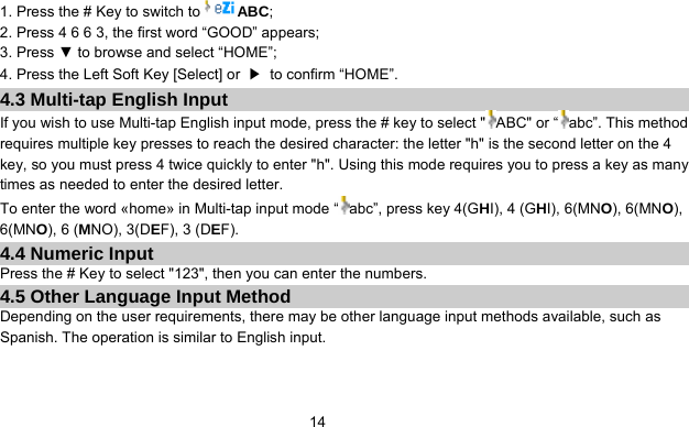      141. Press the # Key to switch to ABC; 2. Press 4 6 6 3, the first word “GOOD” appears; 3. Press ▼ to browse and select “HOME”; 4. Press the Left Soft Key [Select] or  ▶  to confirm “HOME”. 4.3 Multi-tap English Input If you wish to use Multi-tap English input mode, press the # key to select &quot; ABC&quot; or “ abc”. This method requires multiple key presses to reach the desired character: the letter &quot;h&quot; is the second letter on the 4 key, so you must press 4 twice quickly to enter &quot;h&quot;. Using this mode requires you to press a key as many times as needed to enter the desired letter. To enter the word «home» in Multi-tap input mode “ abc”, press key 4(GHI), 4 (GHI), 6(MNO), 6(MNO), 6(MNO), 6 (MNO), 3(DEF), 3 (DEF). 4.4 Numeric Input Press the # Key to select &quot;123&quot;, then you can enter the numbers.   4.5 Other Language Input Method Depending on the user requirements, there may be other language input methods available, such as Spanish. The operation is similar to English input. 