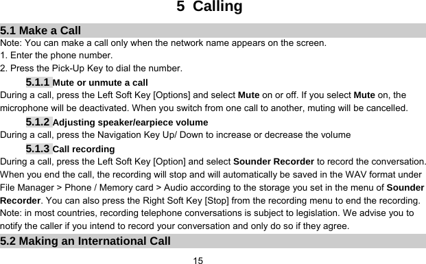      155 Calling 5.1 Make a Call Note: You can make a call only when the network name appears on the screen. 1. Enter the phone number. 2. Press the Pick-Up Key to dial the number. 5.1.1 Mute or unmute a call During a call, press the Left Soft Key [Options] and select Mute on or off. If you select Mute on, the microphone will be deactivated. When you switch from one call to another, muting will be cancelled. 5.1.2 Adjusting speaker/earpiece volume During a call, press the Navigation Key Up/ Down to increase or decrease the volume   5.1.3 Call recording During a call, press the Left Soft Key [Option] and select Sounder Recorder to record the conversation.   When you end the call, the recording will stop and will automatically be saved in the WAV format under File Manager &gt; Phone / Memory card &gt; Audio according to the storage you set in the menu of Sounder Recorder. You can also press the Right Soft Key [Stop] from the recording menu to end the recording. Note: in most countries, recording telephone conversations is subject to legislation. We advise you to notify the caller if you intend to record your conversation and only do so if they agree. 5.2 Making an International Call 