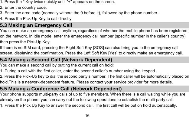      161. Press the * Key twice quickly until &quot;+&quot; appears on the screen. 2. Enter the country code. 3. Enter the area code (normally without the 0 before it), followed by the phone number. 4. Press the Pick-Up Key to call directly. 5.3 Making an Emergency Call You can make an emergency call anytime, regardless of whether the mobile phone has been registered on the network. In idle mode, enter the emergency call number (specific number in the caller&apos;s country), then press the Pick-Up Key. If there is no SIM card, pressing the Right Soft Key [SOS] can also bring you to the emergency call screen, displaying the confirmation. Press the Left Soft Key [Yes] to directly make an emergency call. 5.4 Making a Second Call (Network Dependent) You can make a second call by putting the current call on hold: 1. During a call with the first caller, enter the second caller’s number using the keypad. 2. Press the Pick-Up key to dial the second party’s number. The first caller will be automatically placed on hold.This is a network-dependent feature. Please contact your service provider for more details. 5.5 Making a Conference Call (Network Dependent) Your phone supports multi-party calls of up to five members. When there is a call waiting while you are already on the phone, you can carry out the following operations to establish the multi-party call: 1. Press the Pick Up Key to answer the second call. The first call will be put on hold automatically. 