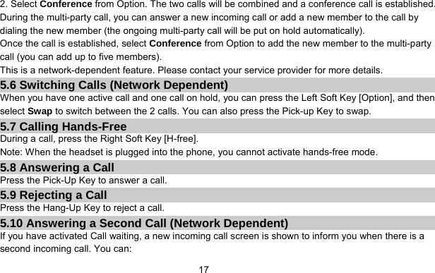      172. Select Conference from Option. The two calls will be combined and a conference call is established. During the multi-party call, you can answer a new incoming call or add a new member to the call by dialing the new member (the ongoing multi-party call will be put on hold automatically).   Once the call is established, select Conference from Option to add the new member to the multi-party call (you can add up to five members). This is a network-dependent feature. Please contact your service provider for more details. 5.6 Switching Calls (Network Dependent) When you have one active call and one call on hold, you can press the Left Soft Key [Option], and then select Swap to switch between the 2 calls. You can also press the Pick-up Key to swap. 5.7 Calling Hands-Free During a call, press the Right Soft Key [H-free]. Note: When the headset is plugged into the phone, you cannot activate hands-free mode. 5.8 Answering a Call Press the Pick-Up Key to answer a call. 5.9 Rejecting a Call Press the Hang-Up Key to reject a call. 5.10 Answering a Second Call (Network Dependent) If you have activated Call waiting, a new incoming call screen is shown to inform you when there is a second incoming call. You can: 