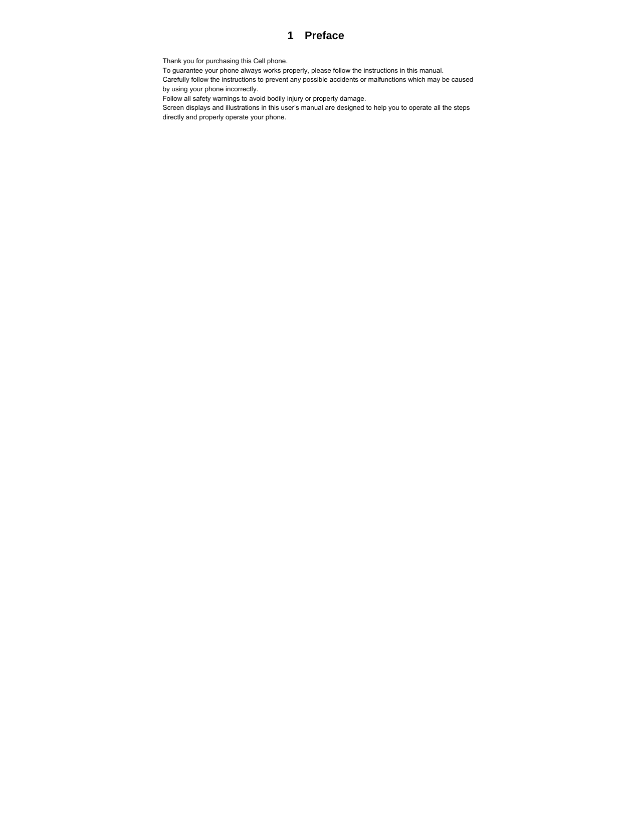  1  Preface  Thank you for purchasing this Cell phone. To guarantee your phone always works properly, please follow the instructions in this manual. Carefully follow the instructions to prevent any possible accidents or malfunctions which may be caused by using your phone incorrectly. Follow all safety warnings to avoid bodily injury or property damage. Screen displays and illustrations in this user’s manual are designed to help you to operate all the steps directly and properly operate your phone. 