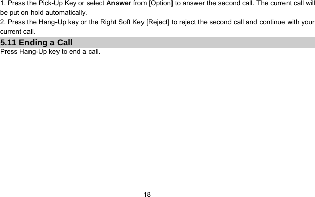      181. Press the Pick-Up Key or select Answer from [Option] to answer the second call. The current call will be put on hold automatically. 2. Press the Hang-Up key or the Right Soft Key [Reject] to reject the second call and continue with your current call. 5.11 Ending a Call Press Hang-Up key to end a call. 