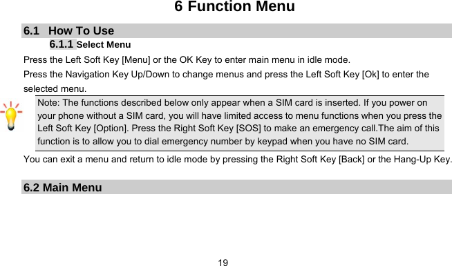      196 Function Menu 6.1   How To Use 6.1.1 Select Menu Press the Left Soft Key [Menu] or the OK Key to enter main menu in idle mode.   Press the Navigation Key Up/Down to change menus and press the Left Soft Key [Ok] to enter the selected menu. Note: The functions described below only appear when a SIM card is inserted. If you power on your phone without a SIM card, you will have limited access to menu functions when you press the Left Soft Key [Option]. Press the Right Soft Key [SOS] to make an emergency call.The aim of this function is to allow you to dial emergency number by keypad when you have no SIM card.   You can exit a menu and return to idle mode by pressing the Right Soft Key [Back] or the Hang-Up Key.  6.2 Main Menu     