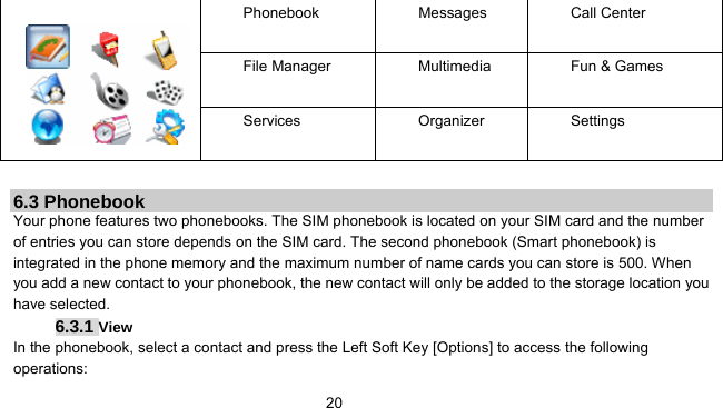      20 Phonebook Messages Call Center File Manager  Multimedia  Fun &amp; Games  Services Organizer Settings        6.3 Phonebook Your phone features two phonebooks. The SIM phonebook is located on your SIM card and the number of entries you can store depends on the SIM card. The second phonebook (Smart phonebook) is integrated in the phone memory and the maximum number of name cards you can store is 500. When you add a new contact to your phonebook, the new contact will only be added to the storage location you have selected. 6.3.1 View  In the phonebook, select a contact and press the Left Soft Key [Options] to access the following operations:  