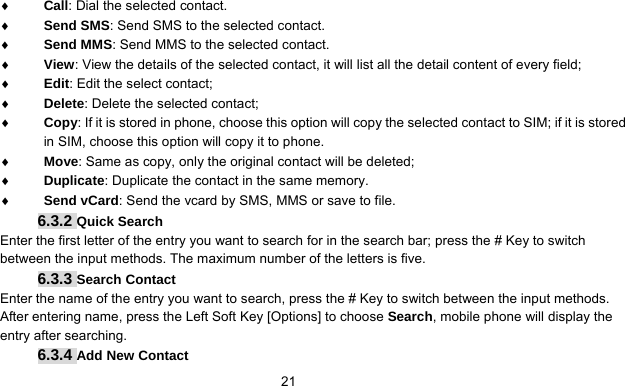      21♦ Call: Dial the selected contact. ♦ Send SMS: Send SMS to the selected contact. ♦ Send MMS: Send MMS to the selected contact. ♦ View: View the details of the selected contact, it will list all the detail content of every field; ♦ Edit: Edit the select contact; ♦ Delete: Delete the selected contact; ♦ Copy: If it is stored in phone, choose this option will copy the selected contact to SIM; if it is stored in SIM, choose this option will copy it to phone. ♦ Move: Same as copy, only the original contact will be deleted; ♦ Duplicate: Duplicate the contact in the same memory. ♦ Send vCard: Send the vcard by SMS, MMS or save to file.   6.3.2 Quick Search Enter the first letter of the entry you want to search for in the search bar; press the # Key to switch between the input methods. The maximum number of the letters is five. 6.3.3 Search Contact Enter the name of the entry you want to search, press the # Key to switch between the input methods. After entering name, press the Left Soft Key [Options] to choose Search, mobile phone will display the entry after searching. 6.3.4 Add New Contact 