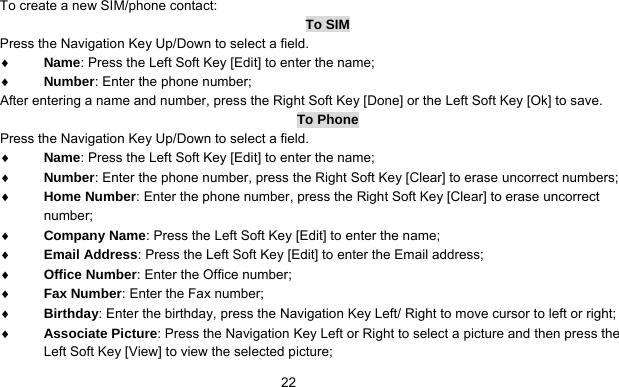      22To create a new SIM/phone contact: To SIM Press the Navigation Key Up/Down to select a field. ♦ Name: Press the Left Soft Key [Edit] to enter the name; ♦ Number: Enter the phone number; After entering a name and number, press the Right Soft Key [Done] or the Left Soft Key [Ok] to save.   To Phone Press the Navigation Key Up/Down to select a field. ♦ Name: Press the Left Soft Key [Edit] to enter the name; ♦ Number: Enter the phone number, press the Right Soft Key [Clear] to erase uncorrect numbers; ♦ Home Number: Enter the phone number, press the Right Soft Key [Clear] to erase uncorrect number; ♦ Company Name: Press the Left Soft Key [Edit] to enter the name; ♦ Email Address: Press the Left Soft Key [Edit] to enter the Email address; ♦ Office Number: Enter the Office number; ♦ Fax Number: Enter the Fax number; ♦ Birthday: Enter the birthday, press the Navigation Key Left/ Right to move cursor to left or right; ♦ Associate Picture: Press the Navigation Key Left or Right to select a picture and then press the Left Soft Key [View] to view the selected picture; 