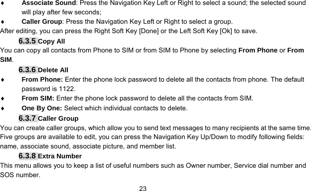      23♦ Associate Sound: Press the Navigation Key Left or Right to select a sound; the selected sound will play after few seconds; ♦ Caller Group: Press the Navigation Key Left or Right to select a group. After editing, you can press the Right Soft Key [Done] or the Left Soft Key [Ok] to save. 6.3.5 Copy All You can copy all contacts from Phone to SIM or from SIM to Phone by selecting From Phone or From SIM. 6.3.6 Delete All ♦ From Phone: Enter the phone lock password to delete all the contacts from phone. The default password is 1122. ♦ From SIM: Enter the phone lock password to delete all the contacts from SIM.   ♦ One By One: Select which individual contacts to delete. 6.3.7 Caller Group You can create caller groups, which allow you to send text messages to many recipients at the same time. Five groups are available to edit, you can press the Navigation Key Up/Down to modify following fields: name, associate sound, associate picture, and member list. 6.3.8 Extra Number This menu allows you to keep a list of useful numbers such as Owner number, Service dial number and SOS number. 