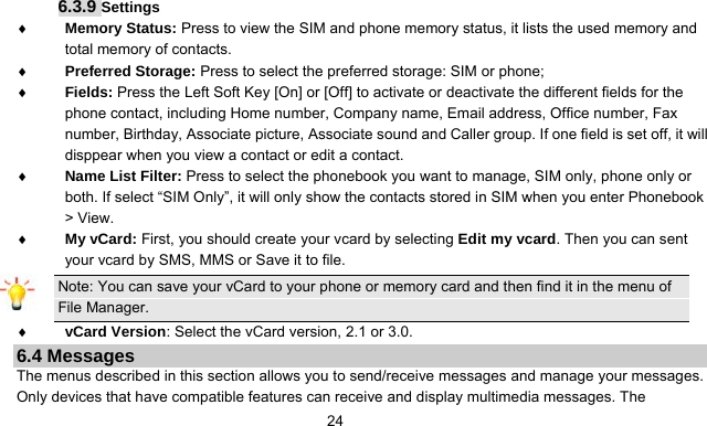      246.3.9 Settings ♦ Memory Status: Press to view the SIM and phone memory status, it lists the used memory and total memory of contacts. ♦ Preferred Storage: Press to select the preferred storage: SIM or phone; ♦ Fields: Press the Left Soft Key [On] or [Off] to activate or deactivate the different fields for the phone contact, including Home number, Company name, Email address, Office number, Fax number, Birthday, Associate picture, Associate sound and Caller group. If one field is set off, it will disppear when you view a contact or edit a contact. ♦ Name List Filter: Press to select the phonebook you want to manage, SIM only, phone only or both. If select “SIM Only”, it will only show the contacts stored in SIM when you enter Phonebook &gt; View. ♦ My vCard: First, you should create your vcard by selecting Edit my vcard. Then you can sent your vcard by SMS, MMS or Save it to file. Note: You can save your vCard to your phone or memory card and then find it in the menu of File Manager. ♦ vCard Version: Select the vCard version, 2.1 or 3.0. 6.4 Messages The menus described in this section allows you to send/receive messages and manage your messages. Only devices that have compatible features can receive and display multimedia messages. The 