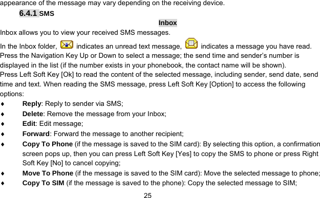      25appearance of the message may vary depending on the receiving device. 6.4.1 SMS Inbox Inbox allows you to view your received SMS messages.   In the Inbox folder,    indicates an unread text message,    indicates a message you have read. Press the Navigation Key Up or Down to select a message; the send time and sender’s number is displayed in the list (if the number exists in your phonebook, the contact name will be shown).   Press Left Soft Key [Ok] to read the content of the selected message, including sender, send date, send time and text. When reading the SMS message, press Left Soft Key [Option] to access the following options: ♦ Reply: Reply to sender via SMS; ♦ Delete: Remove the message from your Inbox; ♦ Edit: Edit message; ♦ Forward: Forward the message to another recipient; ♦ Copy To Phone (if the message is saved to the SIM card): By selecting this option, a confirmation screen pops up, then you can press Left Soft Key [Yes] to copy the SMS to phone or press Right Soft Key [No] to cancel copying;   ♦ Move To Phone (if the message is saved to the SIM card): Move the selected message to phone; ♦ Copy To SIM (if the message is saved to the phone): Copy the selected message to SIM; 