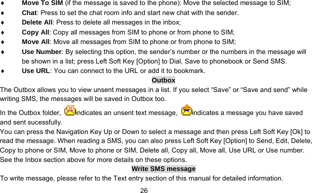      26♦ Move To SIM (if the message is saved to the phone): Move the selected message to SIM; ♦ Chat: Press to set the chat room info and start new chat with the sender. ♦ Delete All: Press to delete all messages in the inbox; ♦ Copy All: Copy all messages from SIM to phone or from phone to SIM; ♦ Move All: Move all messages from SIM to phone or from phone to SIM; ♦ Use Number: By selecting this option, the sender’s number or the numbers in the message will be shown in a list; press Left Soft Key [Option] to Dial, Save to phonebook or Send SMS. ♦ Use URL: You can connect to the URL or add it to bookmark. Outbox The Outbox allows you to view unsent messages in a list. If you select “Save” or “Save and send” while writing SMS, the messages will be saved in Outbox too. In the Outbox folder,  indicates an unsent text message,  indicates a message you have saved and sent sucessfully. You can press the Navigation Key Up or Down to select a message and then press Left Soft Key [Ok] to read the message. When reading a SMS, you can also press Left Soft Key [Option] to Send, Edit, Delete, Copy to phone or SIM, Move to phone or SIM, Delete all, Copy all, Move all, Use URL or Use number. See the Inbox section above for more details on these options.   Write SMS message To write message, please refer to the Text entry section of this manual for detailed information. 