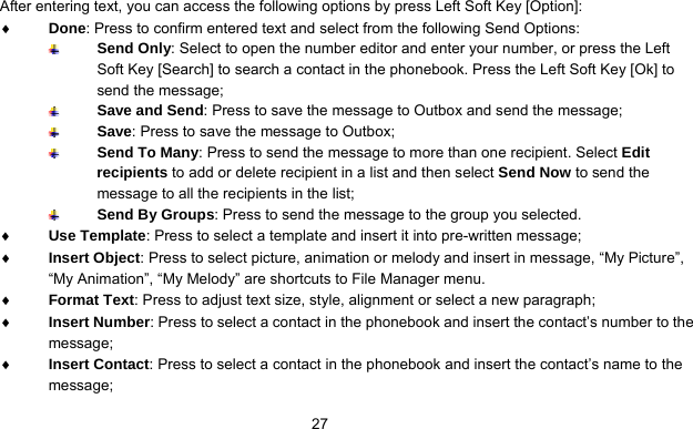      27After entering text, you can access the following options by press Left Soft Key [Option]: ♦ Done: Press to confirm entered text and select from the following Send Options:  Send Only: Select to open the number editor and enter your number, or press the Left Soft Key [Search] to search a contact in the phonebook. Press the Left Soft Key [Ok] to send the message;  Save and Send: Press to save the message to Outbox and send the message;  Save: Press to save the message to Outbox;  Send To Many: Press to send the message to more than one recipient. Select Edit recipients to add or delete recipient in a list and then select Send Now to send the message to all the recipients in the list;  Send By Groups: Press to send the message to the group you selected. ♦ Use Template: Press to select a template and insert it into pre-written message; ♦ Insert Object: Press to select picture, animation or melody and insert in message, “My Picture”, “My Animation”, “My Melody” are shortcuts to File Manager menu. ♦ Format Text: Press to adjust text size, style, alignment or select a new paragraph; ♦ Insert Number: Press to select a contact in the phonebook and insert the contact’s number to the message; ♦ Insert Contact: Press to select a contact in the phonebook and insert the contact’s name to the message; 