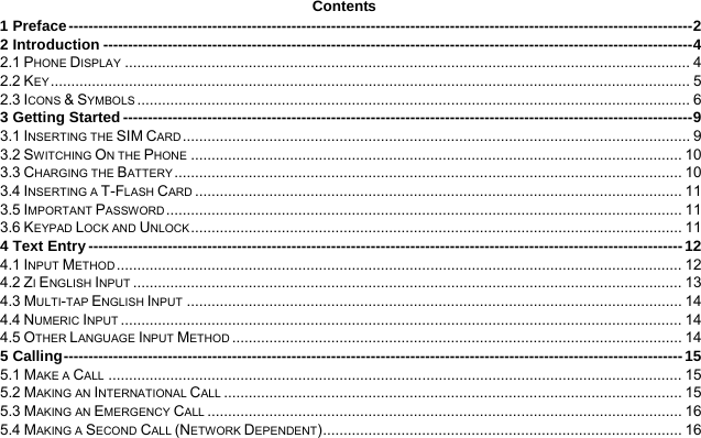  Contents 1 Preface ------------------------------------------------------------------------------------------------------------------------------2 2 Introduction -----------------------------------------------------------------------------------------------------------------------4 2.1 PHONE DISPLAY ......................................................................................................................................... 4 2.2 KEY........................................................................................................................................................... 5 2.3 ICONS &amp; SYMBOLS ...................................................................................................................................... 6 3 Getting Started -------------------------------------------------------------------------------------------------------------------9 3.1 INSERTING THE SIM CARD ........................................................................................................................... 9 3.2 SWITCHING ON THE PHONE ....................................................................................................................... 10 3.3 CHARGING THE BATTERY ........................................................................................................................... 10 3.4 INSERTING A T-FLASH CARD ...................................................................................................................... 11 3.5 IMPORTANT PASSWORD ............................................................................................................................. 11 3.6 KEYPAD LOCK AND UNLOCK ....................................................................................................................... 11 4 Text Entry ------------------------------------------------------------------------------------------------------------------------ 12 4.1 INPUT METHOD ......................................................................................................................................... 12 4.2 ZI ENGLISH INPUT ..................................................................................................................................... 13 4.3 MULTI-TAP ENGLISH INPUT ........................................................................................................................ 14 4.4 NUMERIC INPUT ........................................................................................................................................ 14 4.5 OTHER LANGUAGE INPUT METHOD ............................................................................................................. 14 5 Calling----------------------------------------------------------------------------------------------------------------------------- 15 5.1 MAKE A CALL ........................................................................................................................................... 15 5.2 MAKING AN INTERNATIONAL CALL ............................................................................................................... 15 5.3 MAKING AN EMERGENCY CALL ................................................................................................................... 16 5.4 MAKING A SECOND CALL (NETWORK DEPENDENT)....................................................................................... 16 