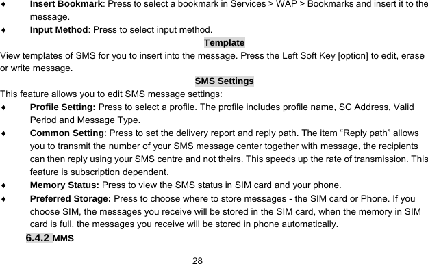      28♦ Insert Bookmark: Press to select a bookmark in Services &gt; WAP &gt; Bookmarks and insert it to the message. ♦ Input Method: Press to select input method. Template View templates of SMS for you to insert into the message. Press the Left Soft Key [option] to edit, erase or write message. SMS Settings This feature allows you to edit SMS message settings: ♦ Profile Setting: Press to select a profile. The profile includes profile name, SC Address, Valid Period and Message Type. ♦ Common Setting: Press to set the delivery report and reply path. The item “Reply path” allows you to transmit the number of your SMS message center together with message, the recipients can then reply using your SMS centre and not theirs. This speeds up the rate of transmission. This feature is subscription dependent. ♦ Memory Status: Press to view the SMS status in SIM card and your phone. ♦ Preferred Storage: Press to choose where to store messages - the SIM card or Phone. If you choose SIM, the messages you receive will be stored in the SIM card, when the memory in SIM card is full, the messages you receive will be stored in phone automatically. 6.4.2 MMS 